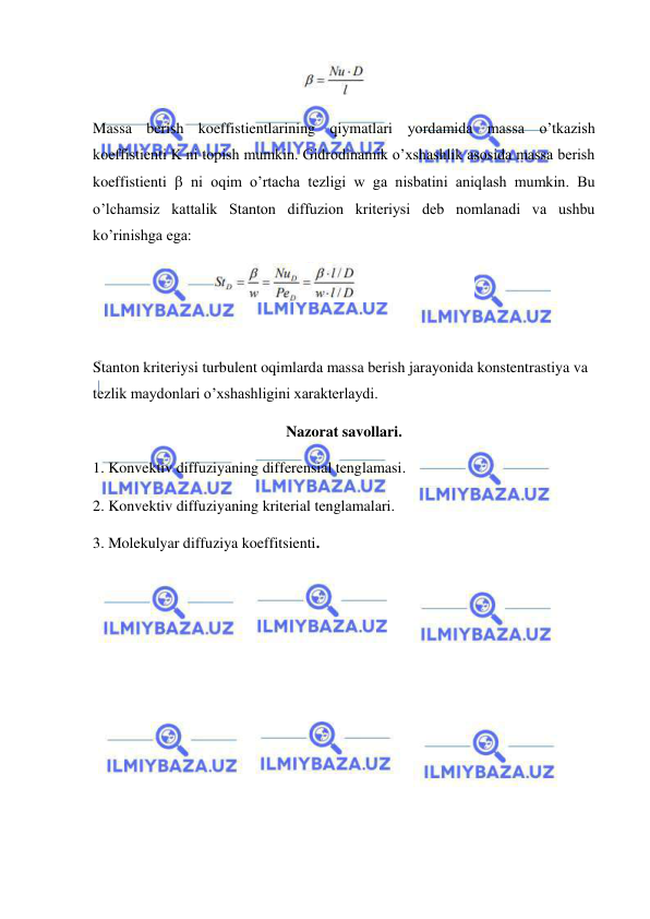  
 
 
Massa berish koeffistientlarining qiymatlari yordamida massa o’tkazish 
koeffistienti K ni topish mumkin. Gidrodinamik o’xshashlik asosida massa berish 
koeffistienti  ni oqim o’rtacha tezligi w ga nisbatini aniqlash mumkin. Bu 
o’lchamsiz kattalik Stanton diffuzion kriteriysi deb nomlanadi va ushbu 
ko’rinishga ega: 
 
 
Stanton kriteriysi turbulent oqimlarda massa berish jarayonida konstentrastiya va 
tezlik maydonlari o’xshashligini xarakterlaydi.  
Nazorat savollari. 
1. Konvektiv diffuziyaning differensial tenglamasi. 
2. Konvektiv diffuziyaning kriterial tenglamalari. 
3. Molekulyar diffuziya koeffitsienti. 
 
