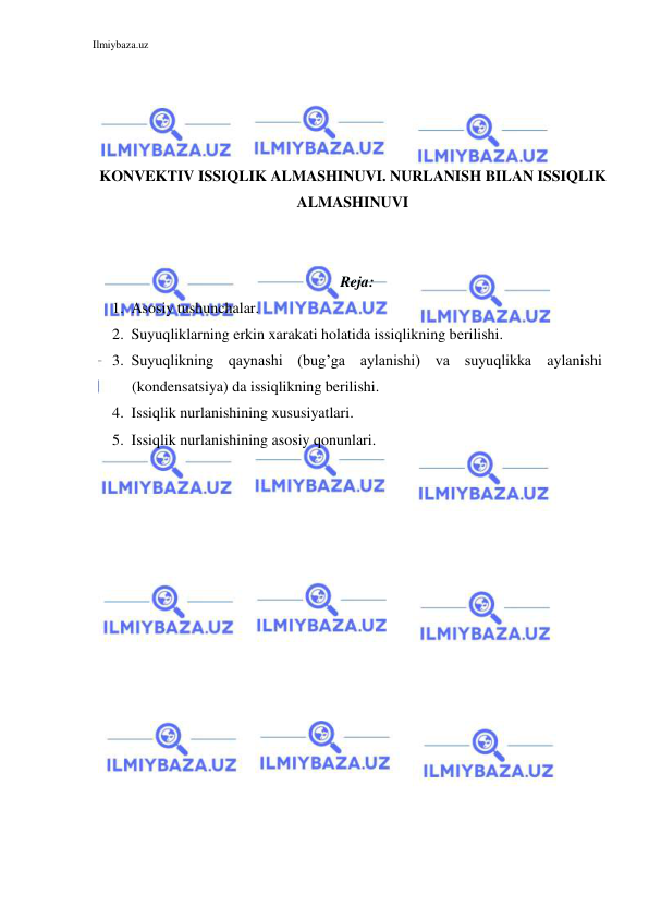 Ilmiybaza.uz 
 
 
 
 
 
KONVEKTIV ISSIQLIK ALMASHINUVI. NURLANISH BILAN ISSIQLIK 
ALMASHINUVI 
 
 
Reja: 
1. Asosiy tushunchalar. 
2. Suyuqliklarning erkin xarakati holatida issiqlikning berilishi.  
3. Suyuqlikning qaynashi (bug’ga aylanishi) va suyuqlikka aylanishi 
(kondensatsiya) da issiqlikning berilishi. 
4. Issiqlik nurlanishining xususiyatlari. 
5. Issiqlik nurlanishining asosiy qonunlari. 
 
 
 
 
 
 
 
 
 
 
 
 
 
 
 
