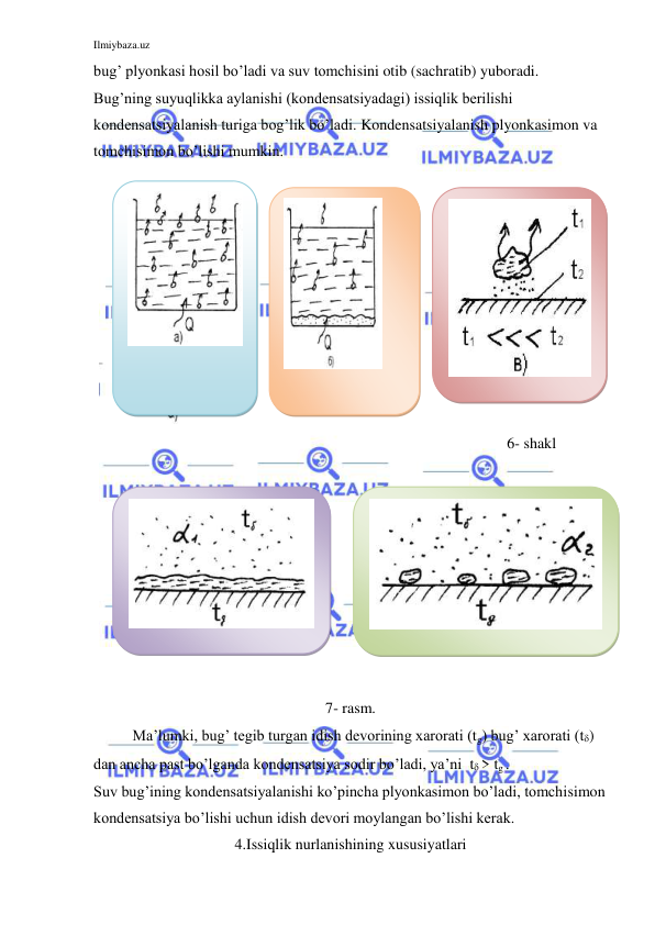 Ilmiybaza.uz 
 
bug’ plyonkasi hosil bo’ladi va suv tomchisini otib (sachratib) yuboradi. 
Bug’ning suyuqlikka aylanishi (kondensatsiyadagi) issiqlik berilishi 
kondensatsiyalanish turiga bog’lik bo’ladi. Kondensatsiyalanish plyonkasimon va 
tomchisimon bo’lishi mumkin.  
 
 
 
 
 
 
 
 
 
 
 
 
6- shakl 
 
                               
 
 
 
 
 
 
 
 
 
7- rasm. 
Ma’lumki, bug’ tegib turgan idish devorining xarorati (tg) bug’ xarorati (t) 
dan ancha past bo’lganda kondensatsiya sodir bo’ladi, ya’ni  t > tg . 
Suv bug’ining kondensatsiyalanishi ko’pincha plyonkasimon bo’ladi, tomchisimon 
kondensatsiya bo’lishi uchun idish devori moylangan bo’lishi kerak. 
4.Issiqlik nurlanishining xususiyatlari 
 
 
 
 
 
