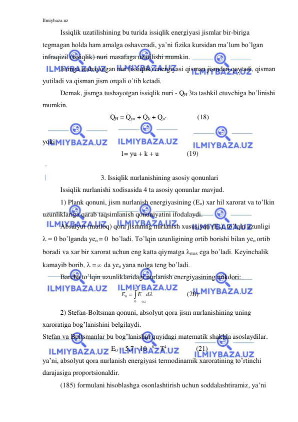 Ilmiybaza.uz 
 
Issiqlik uzatilishining bu turida issiqlik energiyasi jismlar bir-biriga 
tegmagan holda ham amalga oshaveradi, ya’ni fizika kursidan ma’lum bo’lgan 
infraqizil (issiqlik) nuri masafaga uzatilishi mumkin. 
 
Jismga tushayotgan nur (issiqlik) energiyasi qisman jismdan qaytadi, qisman 
yutiladi va qisman jism orqali o’tib ketadi. 
Demak, jismga tushayotgan issiqlik nuri - QH 3ta tashkil etuvchiga bo’linishi 
mumkin.   
QH = Qyu + Qk + Qo’                  (18) 
 
yoki    
1= yu + k + u                (19) 
 
3. Issiqlik nurlanishining asosiy qonunlari 
Issiqlik nurlanishi xodisasida 4 ta asosiy qonunlar mavjud.  
 
1) Plank qonuni, jism nurlanish energiyasining (Eo) xar hil xarorat va to’lkin 
uzunliklariga qarab taqsimlanish qonuniyatini ifodalaydi. 
 
Absalyut (mutloq) qora jismning nurlanish xususiyati (Eo), to’lqin uzunligi  
 = 0 bo’lganda yeo = 0  bo’ladi. To’lqin uzunligining ortib borishi bilan yeo ortib 
boradi va xar bir xarorat uchun eng katta qiymatga max ega bo’ladi. Keyinchalik 
kamayib borib,  = da yeo yana nolga teng bo’ladi. 
 
Barcha to’lqin uzunliklaridagi nurlanish energiyasining mikdori: 


d
E
Е
0
0
0



                   (20) 
 
2) Stefan-Boltsman qonuni, absolyut qora jism nurlanishining uning 
xaroratiga bog’lanishini belgilaydi. 
Stefan va Boltsmanlar bu bog’lanishni quyidagi matematik shaklda asoslaydilar. 
E0 = 5,7 · 10 – 8 · T4                 (21) 
ya’ni, absolyut qora nurlanish energiyasi termodinamik xaroratining to’rtinchi 
darajasiga proportsionaldir. 
 
(185) formulani hisoblashga osonlashtirish uchun soddalashtiramiz, ya’ni 
