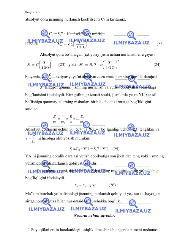 Ilmiybaza.uz 
 
absolyut qora jismning nurlanish koeffitsenti C0 ni kiritamiz. 
                       
                       C0 = 5,7 · 10 – 8 =5,7 [vt / m2 0k]  
U holda                 
4
0
0
100




T
C
E
 
  
 
  
     (22) 
 
Absolyut qora bo’lmagan (ixtiyoriy) jism uchun nurlanish energiyasi 
 
4
100




T
C
E
     (23)   yoki  
4
100
5,7






T
E

  
 
 
  (24) 
bu yerda, 
C0
  C
– ixtiyoriy, ya’ni absolyut qora emas jismning qoralik darajasi. 
 
3) Kirxgof qonuni, jismning nurlanish va yutish qobilyatlari orasidagi 
bog’lanishni ifodalaydi. Kirxgofning xizmati shuki, jismlarda ye va YU xar xil 
bo’lishiga qaramay, ularning nisbatlari bir hil - faqat xaroratga bog’likligini 
aniqladi. 
                          
0
0
2
1
1
.... ю
E
ю
E
ю
E
ю
Е



 
Absolyut qora jism uchun So =5,7  va YUo=1 bo’lganligi uchun (23) tenglikni va 
C0
  C
 ni hisobga olib yozish mumkin: 
S =C0 · YU = 5,7 · YU    (25) 
YA’ni jismning qoralik darajasi yutish qobilyatiga son jixatidan teng yoki jismning 
yutish qobilyati nurlanish qobilyati kabidir. 
4) Lambert qonuni, nurlanish energiyasining miqdorini uning yo’nalishiga 
bog’liqligini ifodalaydi. 


cjs
E
E
 H 
            (26) 
Ma’lum burchak yo’nalishidagi jismning nurlanish qobilyati ye nur tushayotgan 
sirtga normal yuza bilan nur orasidagi burchakka bog’lik. 
 
Nazorat uchun savollar: 
 
1.Suyuqlikni erkin harakatidagi issiqlik almashinish deganda nimani tushunasi? 
