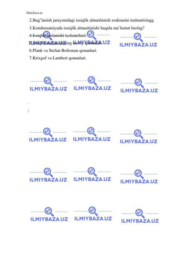 Ilmiybaza.uz 
 
2.Bug’lanish jarayonidagi issiqlik almashinish xodisasini tushuntiringg. 
3.Kondensatsiyada issiqlik almashinishi haqida ma’lumot bering? 
4.Issiqlik nurlanishi tushunchasi. 
5.Issiqlik nurlanishining asosiy qonunlari. 
6.Plank va Stefan-Boltsman qonunlari. 
7.Krixgof va Lambert qonunlari. 
 
