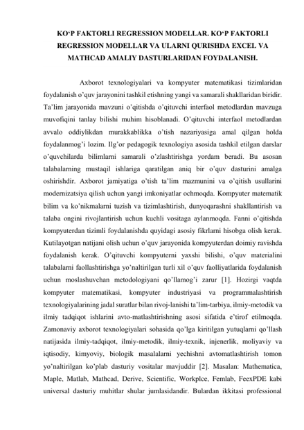 KO‘P FAKTORLI REGRESSION MODELLAR. KO‘P FAKTORLI 
REGRESSION MODELLAR VA ULARNI QURISHDA EXCEL VA 
MATHCAD AMALIY DASTURLARIDAN FOYDALANISH. 
 
 
 
Аxborot texnologiyalari va kompyuter matematikasi tizimlaridan 
foydalanish oʼquv jarayonini tashkil etishning yangi va samarali shakllaridan biridir. 
Taʼlim jarayonida mavzuni oʼqitishda oʼqituvchi interfaol metodlardan mavzuga 
muvofiqini tanlay bilishi muhim hisoblanadi. Oʼqituvchi interfaol metodlardan 
avvalo oddiylikdan murakkablikka oʼtish nazariyasiga amal qilgan holda 
foydalanmogʼi lozim. Ilgʼor pedagogik texnologiya asosida tashkil etilgan darslar 
oʼquvchilarda bilimlarni samarali oʼzlashtirishga yordam beradi. Bu asosan 
talabalarning mustaqil ishlariga qaratilgan aniq bir oʼquv dasturini amalga 
oshirishdir. Аxborot jamiyatiga oʼtish taʼlim mazmunini va oʼqitish usullarini 
modernizatsiya qilish uchun yangi imkoniyatlar ochmoqda. Kompyuter matematik 
bilim va koʼnikmalarni tuzish va tizimlashtirish, dunyoqarashni shakllantirish va 
talaba ongini rivojlantirish uchun kuchli vositaga aylanmoqda. Fanni oʼqitishda 
kompyuterdan tizimli foydalanishda quyidagi asosiy fikrlarni hisobga olish kerak. 
Kutilayotgan natijani olish uchun oʼquv jarayonida kompyuterdan doimiy ravishda 
foydalanish kerak. Oʼqituvchi kompyuterni yaxshi bilishi, oʼquv materialini 
talabalarni faollashtirishga yoʼnaltirilgan turli xil oʼquv faolliyatlarida foydalanish 
uchun moslashuvchan metodologiyani qoʼllamogʼi zarur [1]. Hozirgi vaqtda 
kompyuter 
matematikasi, kompyuter 
industriyasi va programmalashtirish 
texnologiyalarining jadal suratlar bilan rivoj-lanishi taʼlim-tarbiya, ilmiy-metodik va 
ilmiy tadqiqot ishlarini avto-matlashtirishning asosi sifatida eʼtirof etilmoqda. 
Zamonaviy axborot texnologiyalari sohasida qoʼlga kiritilgan yutuqlarni qoʼllash 
natijasida ilmiy-tadqiqot, ilmiy-metodik, ilmiy-texnik, injenerlik, moliyaviy va 
iqtisodiy, kimyoviy, biologik masalalarni yechishni avtomatlashtirish tomon 
yoʼnaltirilgan koʼplab dasturiy vositalar mavjuddir [2]. Masalan: Mathematica, 
Maple, Matlab, Mathcad, Derive, Scientific, Workplce, Femlab, FeexPDE kabi 
universal dasturiy muhitlar shular jumlasidandir. Bulardan ikkitasi professional 
