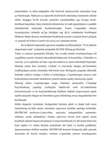 matematiklar va ilmiy-tadqiqotlar olib boruvchi mutaxassislar tomonidan keng 
qoʼllanilmoqda. Mathcad esa injenerlik hisob-kitob ishlarining instrumenti sifatida 
ishlab chiqilgan boʼlib hozirda yetarlicha murakkablikka ega boʼlgan hisob-
kitoblarni bajarishda, ilmiy-tekshirish ishlarida har xil sonli algoritmlarni va analitik 
almashtirishni 
bajarishda 
foydalanilmoqda. 
Fanini 
oʼrganishda 
axborot 
texnologiyalari sohasida qoʼlga kiritilgan eng ilgʼor yutuqlardan hisoblangan 
Mathcad, Maple dasturiy muhitlardan foydalanish asosida oʼrganish darsni qiziqarli 
va samarali boʼlishini taʼminlovchi asosiy meʼzonlardan biridir. 
 
Koʼp faktorli matematik regression modellar koeffitsientlarini “Toʼla faktorli 
eksperiment usuli” yordamida aniqlashda MATHCADning qoʼllanilishi 
Tabiat va jamiyat qonunlarini bilishda, fan, texnika hamda texnologiyalarga oid 
yangiliklar yaratish, borlarini takomillashtirishda turli xil kuzatishlar, oʼlchashlar va 
sinovlar, yaʼni tajribalar maʼlum vaqt davomida koʼp marta takrorlanib bajariladi. 
Shuning uchun ham kuzatish, oʼlchash va sinovlarda olingan maʼlumotlarni 
tasdiklaydigan nazariy izlanishlar olib borish zarur. Boshqacha aytganda, diskretlik 
holatdan uzluksiz holatga oʼtishni taʼminlaydigan, oʼrganilayotgan jarayon yoki 
hodisalarning matematik modellarini yaratish muhim amaliy ahamiyatga egadir. 
Shuning uchun oʼrganilayotgan voqea, hodisalar, parametrlar oʼrtasidagi 
bogʼlanishning 
yaqinligi 
(zichligi)ni 
baholovchi 
sonli 
koʼrsatkichlarni 
(korrelyatsiyani) va bu bogʼlanishlarning ifodalash shaklini (regressiyani) topish 
tajriba natijasida olingan maʼlumotlarni qayta ishlashning asosiy maqsadlaridan biri 
hisoblanadi. 
Ishlab chiqarish, loyihalash, boshqarishni bashorat qilish va shular kabi inson 
faoliyatining koʼplab amaliy masalalari regression modellar qurishga keltiriladi. 
MATHCAD 
professor-oʼqituvchilar, 
stajyorlar, 
tadqiqotchilar, 
aspirantlar, 
talabalar, texnik muhandislar, fiziklar, qolaversa barcha kasb egalari uchun 
hisoblash ishlarini bajaruvchi dasturiy taʼminot hisoblanadi [3]. Bu dastur bilan turli 
kasb egalari oʼz sohasi buyicha masalalarni hal etishi va kerakli grafiklarni, 
diagrammalarni olishlari mumkin. MATHCAD dasturini boshqacha qilib ayttanda 
dasturlash tili deyish mumkin. Fanlarni oʼrganishda axborot texnologiyalari 
