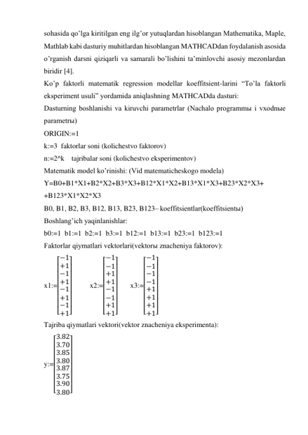 sohasida qoʼlga kiritilgan eng ilgʼor yutuqlardan hisoblangan Mathematika, Maple, 
Mathlab kabi dasturiy muhitlardan hisoblangan MATHCADdan foydalanish asosida 
oʼrganish darsni qiziqarli va samarali boʼlishini taʼminlovchi asosiy mezonlardan 
biridir [4]. 
Koʼp faktorli matematik regression modellar koeffitsient-larini “Toʼla faktorli 
eksperiment usuli” yordamida aniqlashning MATHCADda dasturi: 
Dasturning boshlanishi va kiruvchi parametrlar (Nachalo programmы i vxodnыe 
parametrы) 
ORIGIN:=1   
k:=3  faktorlar soni (kolichestvo faktorov) 
n:=2^k    tajribalar soni (kolichestvo eksperimentov) 
Matematik model koʼrinishi: (Vid matematicheskogo modela) 
Y=B0+B1*X1+B2*X2+B3*X3+B12*X1*X2+B13*X1*X3+B23*X2*X3+      
+B123*X1*X2*X3 
B0, B1, B2, B3, B12, B13, B23, B123– koeffitsientlar(koeffitsientы) 
Boshlangʼich yaqinlanishlar: 
b0:=1  b1:=1  b2:=1  b3:=1  b12:=1  b13:=1  b23:=1  b123:=1 
Faktorlar qiymatlari vektorlari(vektorы znacheniya faktorov): 
x1:=
[
 
 
 
 
 
 
 −1
+1
−1
+1
−1
+1
−1
+1]
 
 
 
 
 
 
 
          x2:=
[
 
 
 
 
 
 
 −1
−1
+1
+1
−1
−1
+1
+1]
 
 
 
 
 
 
 
       x3:=
[
 
 
 
 
 
 
 −1
−1
−1
−1
+1
+1
+1
+1]
 
 
 
 
 
 
 
 
Tajriba qiymatlari vektori(vektor znacheniya eksperimenta): 
y:=
[
 
 
 
 
 
 
 3.82
3.70
3.85
3.80
3.87
3.75
3.90
3.80]
 
 
 
 
 
 
 
 
