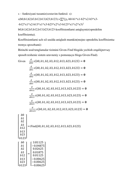 s – funktsiyani tuzamiz(sostavim funktsii  s): 
s(b0,b1,b2,b3,b12,b13,b23,b123):=∑ (𝑦𝑖
𝑛
𝑖
-b0-b1*x1-b2*x2-b3*x3- 
-b12*x1*x2-b13*x1*x3-b23*x2*x3-b123*x1*x2*x3)2 
b0,b1,b2,b3,b12,b13,b23,b123-koeffitsientlarni aniqlaymiz(opredelim 
koeffitsientы). 
Koeffitsientlarni uch xil usulda aniqlash mumkin(mojno opredelitь koeffitsientы 
tremya sposobami): 
Birinchi usul:tenglamalar tizimini Given-Find blogida yechish orqali(pervыy 
sposob:reshenie sistem uravneniy s pomoщьyu bloga Given-Find). 
Given     
𝑑
𝑑𝑏0 𝑠(𝑏0, 𝑏1, 𝑏2, 𝑏3, 𝑏12, 𝑏13, 𝑏23, 𝑏123) = 𝟎 
               
𝑑
𝑑𝑏1 𝑠(𝑏0, 𝑏1, 𝑏2, 𝑏3, 𝑏12, 𝑏13, 𝑏23, 𝑏123) = 𝟎 
               
𝑑
𝑑𝑏2 𝑠(𝑏0, 𝑏1, 𝑏2, 𝑏3, 𝑏12, 𝑏13, 𝑏23, 𝑏123) = 𝟎 
               
𝑑
𝑑𝑏3 𝑠(𝑏0, 𝑏1, 𝑏2, 𝑏3, 𝑏12, 𝑏13, 𝑏23, 𝑏123) = 𝟎 
               
𝑑
𝑑𝑏12 𝑠(𝑏0, 𝑏1, 𝑏2, 𝑏3, 𝑏12, 𝑏13, 𝑏23, 𝑏123) = 𝟎 
               
𝑑
𝑑𝑏13 𝑠(𝑏0, 𝑏1, 𝑏2, 𝑏3, 𝑏12, 𝑏13, 𝑏23, 𝑏123) = 𝟎 
               
𝑑
𝑑𝑏23 𝑠(𝑏0, 𝑏1, 𝑏2, 𝑏3, 𝑏12, 𝑏13, 𝑏23, 𝑏123) = 𝟎 
               
𝑑
𝑑𝑏123 𝑠(𝑏0, 𝑏1, 𝑏2, 𝑏3, 𝑏12, 𝑏13, 𝑏23, 𝑏123) = 𝟎 
[
 
 
 
 
 
 
 𝑏0
𝑏1
𝑏2
𝑏3
𝑏12
𝑏13
𝑏23
𝑏123]
 
 
 
 
 
 
 
=:Find(𝑏0, 𝑏1, 𝑏2, 𝑏3, 𝑏12, 𝑏13, 𝑏23, 𝑏123)  
[
 
 
 
 
 
 
 𝑏0
𝑏1
𝑏2
𝑏3
𝑏12
𝑏13
𝑏23
𝑏123]
 
 
 
 
 
 
 
=
[
 
 
 
 
 
 
 3.81125
−0.04875
0.02625
0.01875
0.01125
−0.00625
−0.00625
−0.00625]
 
 
 
 
 
 
 
      
