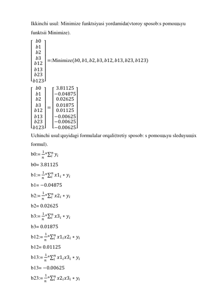 Ikkinchi usul: Minimize funktsiyasi yordamida(vtoroy sposob:s pomoщьyu 
funktsii Minimize). 
[
 
 
 
 
 
 
 𝑏0
𝑏1
𝑏2
𝑏3
𝑏12
𝑏13
𝑏23
𝑏123]
 
 
 
 
 
 
 
=:Minimize(𝑏0, 𝑏1, 𝑏2, 𝑏3, 𝑏12, 𝑏13, 𝑏23, 𝑏123) 
[
 
 
 
 
 
 
 𝑏0
𝑏1
𝑏2
𝑏3
𝑏12
𝑏13
𝑏23
𝑏123]
 
 
 
 
 
 
 
=
[
 
 
 
 
 
 
 3.81125
−0.04875
0.02625
0.01875
0.01125
−0.00625
−0.00625
−0.00625]
 
 
 
 
 
 
 
      
Uchinchi usul:quyidagi formulalar orqali(tretiy sposob: s pomoщьyu sleduyuщix 
formul). 
b0:= 
1
𝑛 *∑ 𝑦𝑖
𝑛
𝑖
 
b0= 3.81125 
b1:= 
1
𝑛 *∑ 𝑥1𝑖 ∗ 𝑦𝑖
𝑛
𝑖
 
b1= −0.04875 
b2:= 
1
𝑛 *∑ 𝑥2𝑖 ∗ 𝑦𝑖
𝑛
𝑖
 
b2= 0.02625 
b3:= 
1
𝑛 *∑ 𝑥3𝑖 ∗ 𝑦𝑖
𝑛
𝑖
 
b3= 0.01875 
b12:= 
1
𝑛 *∑ 𝑥1𝑖𝑥2𝑖 ∗ 𝑦𝑖
𝑛
𝑖
 
b12= 0.01125 
b13:= 
1
𝑛 *∑ 𝑥1𝑖𝑥3𝑖 ∗ 𝑦𝑖
𝑛
𝑖
 
b13= −0.00625 
b23:= 
1
𝑛 *∑ 𝑥2𝑖𝑥3𝑖 ∗ 𝑦𝑖
𝑛
𝑖
 
