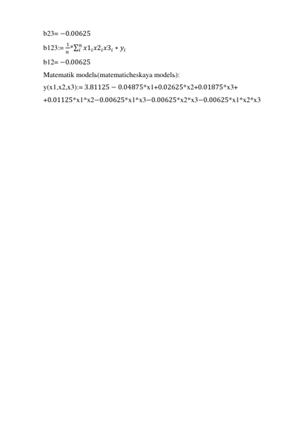 b23= −0.00625 
b123:= 
1
𝑛 *∑ 𝑥1𝑖𝑥2𝑖𝑥3𝑖 ∗ 𝑦𝑖
𝑛
𝑖
 
b12= −0.00625 
Matematik modelь(matematicheskaya modelь): 
y(x1,x2,x3):= 3.81125 − 0.04875*x1+0.02625*x2+0.01875*x3+ 
+0.01125*x1*x2−0.00625*x1*x3−0.00625*x2*x3−0.00625*x1*x2*x3 
 
