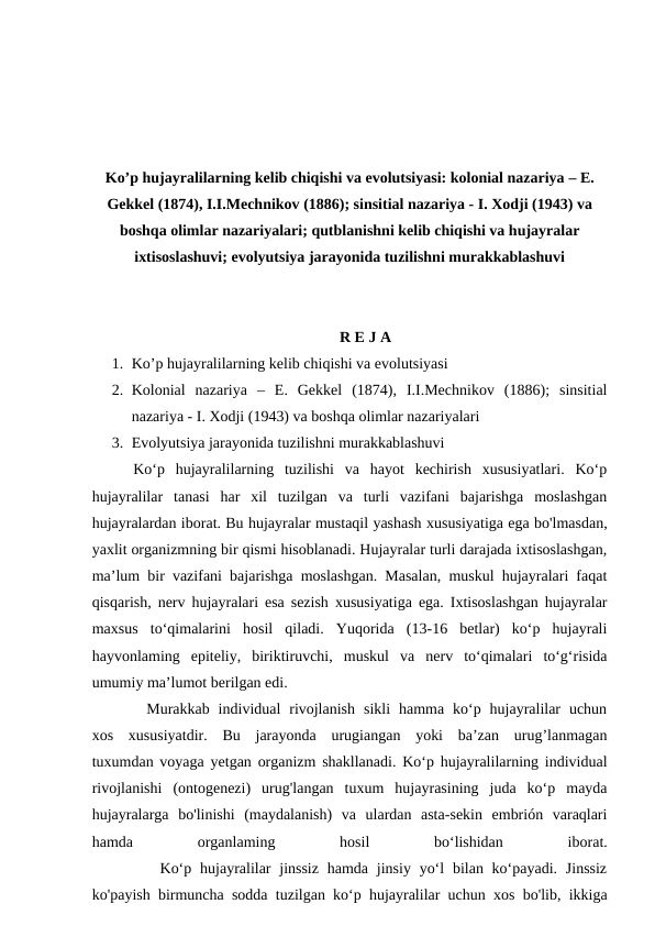 Ko’p hujayralilarning kelib chiqishi va evolutsiyasi: kolonial nazariya – E.
Gekkel (1874), I.I.Mechnikov (1886); sinsitial nazariya - I. Xodji (1943) va
boshqa olimlar nazariyalari; qutblanishni kelib chiqishi va hujayralar
ixtisoslashuvi; evolyutsiya jarayonida tuzilishni murakkablashuvi
R E J A
1. Ko’p hujayralilarning kelib chiqishi va evolutsiyasi
2. Kolonial  nazariya  –  E.  Gekkel  (1874),  I.I.Mechnikov  (1886);  sinsitial
nazariya - I. Xodji (1943) va boshqa olimlar nazariyalari
3. Evolyutsiya jarayonida tuzilishni murakkablashuvi
  Ko‘p  hujayralilarning  tuzilishi  va  hayot  kechirish  xususiyatlari.  Ko‘p
hujayralilar  tanasi  har  xil  tuzilgan  va  turli  vazifani  bajarishga  moslashgan
hujayralardan iborat. Bu hujayralar mustaqil yashash xususiyatiga ega bo'lmasdan,
yaxlit organizmning bir qismi hisoblanadi. Hujayralar turli darajada ixtisoslashgan,
ma’lum bir vazifani bajarishga moslashgan. Masalan, muskul hujayralari faqat
qisqarish, nerv hujayralari esa sezish xususiyatiga ega. Ixtisoslashgan hujayralar
maxsus  to‘qimalarini  hosil  qiladi.  Yuqorida  (13-16  betlar)  ko‘p  hujayrali
hayvonlaming  epiteliy,  biriktiruvchi,  muskul  va  nerv  to‘qimalari  to‘g‘risida
umumiy ma’lumot berilgan edi.
    Murakkab  individual  rivojlanish  sikli  hamma  ko‘p  hujayralilar  uchun
xos  xususiyatdir.  Bu  jarayonda  urugiangan  yoki  ba’zan  urug’lanmagan
tuxumdan voyaga yetgan organizm shakllanadi. Ko‘p hujayralilarning individual
rivojlanishi  (ontogenezi)  urug'langan  tuxum  hujayrasining  juda  ko‘p  mayda
hujayralarga  bo'linishi  (maydalanish)  va  ulardan  asta-sekin  embrión  varaqlari
hamda
 
organlaming
 
hosil
 
bo‘lishidan
 
iborat.
        Ko‘p hujayralilar  jinssiz  hamda jinsiy yo‘l  bilan ko‘payadi. Jinssiz
ko'payish birmuncha sodda tuzilgan ko‘p hujayralilar uchun xos bo'lib, ikkiga
