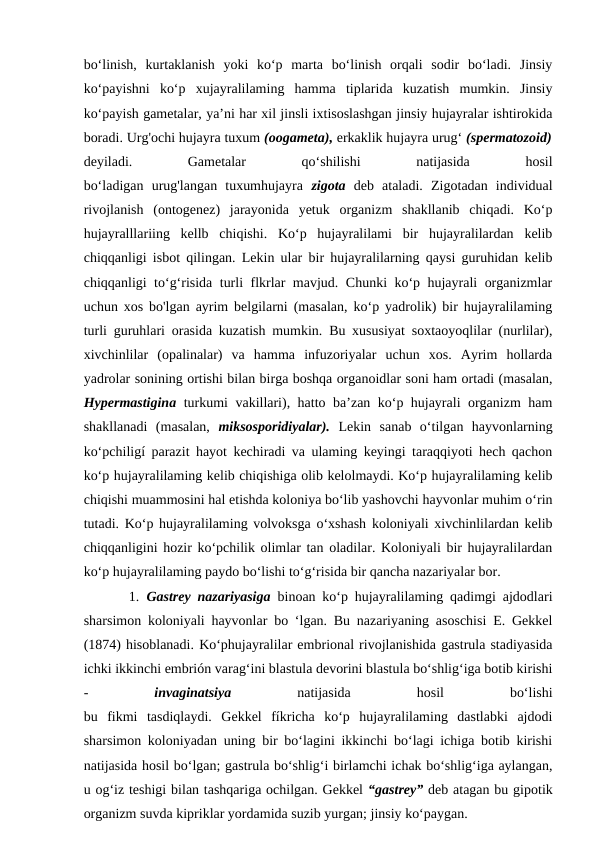 bo‘linish,  kurtaklanish  yoki  ko‘p  marta  bo‘linish  orqali  sodir  bo‘ladi.  Jinsiy
ko‘payishni  ko‘p  xujayralilaming  hamma  tiplarida  kuzatish  mumkin.  Jinsiy
ko‘payish gametalar, ya’ni har xil jinsli ixtisoslashgan jinsiy hujayralar ishtirokida
boradi. Urg'ochi hujayra tuxum (oogameta), erkaklik hujayra urug‘ (spermatozoid)
deyiladi.
 
Gametalar
 
qo‘shilishi
 
natijasida
 
hosil
bo‘ladigan  urug'langan  tuxumhujayra  zigota  deb  ataladi.  Zigotadan  individual
rivojlanish  (ontogenez)  jarayonida  yetuk  organizm  shakllanib  chiqadi.  Ko‘p
hujayralllariing  kellb  chiqishi.  Ko‘p  hujayralilami  bir  hujayralilardan  kelib
chiqqanligi isbot qilingan. Lekin ular bir hujayralilarning qaysi guruhidan kelib
chiqqanligi to‘g‘risida turli flkrlar mavjud. Chunki ko‘p hujayrali organizmlar
uchun xos bo'lgan ayrim belgilarni (masalan, ko‘p yadrolik) bir hujayralilaming
turli guruhlari orasida kuzatish mumkin. Bu xususiyat soxtaoyoqlilar (nurlilar),
xivchinlilar  (opalinalar)  va  hamma  infuzoriyalar  uchun  xos.  Ayrim  hollarda
yadrolar sonining ortishi bilan birga boshqa organoidlar soni ham ortadi (masalan,
Hypermastigina  turkumi vakillari), hatto ba’zan ko‘p hujayrali organizm ham
shakllanadi  (masalan,  miksosporidiyalar).  Lekin  sanab  o‘tilgan  hayvonlarning
ko‘pchiligí parazit hayot kechiradi va ulaming keyingi taraqqiyoti hech qachon
ko‘p hujayralilaming kelib chiqishiga olib kelolmaydi. Ko‘p hujayralilaming kelib
chiqishi muammosini hal etishda koloniya bo‘lib yashovchi hayvonlar muhim o‘rin
tutadi. Ko‘p hujayralilaming volvoksga o‘xshash koloniyali xivchinlilardan kelib
chiqqanligini hozir ko‘pchilik olimlar tan oladilar. Koloniyali bir hujayralilardan
ko‘p hujayralilaming paydo bo‘lishi to‘g‘risida bir qancha nazariyalar bor.
    1.  Gastrey nazariyasiga  binoan ko‘p hujayralilaming qadimgi ajdodlari
sharsimon koloniyali hayvonlar bo ‘lgan. Bu nazariyaning asoschisi E. Gekkel
(1874) hisoblanadi. Ko‘phujayralilar embrional rivojlanishida gastrula stadiyasida
ichki ikkinchi embrión varag‘ini blastula devorini blastula bo‘shlig‘iga botib kirishi
-
 invaginatsiya
 natijasida
 
hosil
 
bo‘lishi
bu  fikmi  tasdiqlaydi.  Gekkel  fíkricha  ko‘p  hujayralilaming  dastlabki  ajdodi
sharsimon koloniyadan uning bir bo‘lagini ikkinchi bo‘lagi ichiga botib kirishi
natijasida hosil bo‘lgan; gastrula bo‘shlig‘i birlamchi ichak bo‘shlig‘iga aylangan,
u og‘iz teshigi bilan tashqariga ochilgan. Gekkel “gastrey” deb atagan bu gipotik
organizm suvda kipriklar yordamida suzib yurgan; jinsiy ko‘paygan.

