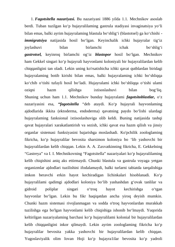 1. Fagotsitella nazariyasi.  Bu nazariyani 1886 yilda 1.1. Mechnikov asoslab
berdi. Tuban tuzilgan ko‘p hujayralilaming gastrula stadiyasi invaginatsiya yo‘li
bilan emas, balki ayrim hujayralaming blastula bo‘shlig‘i (blastotsel) ga ko‘chishi -
immigratsiya  natijasida  hosil  bo‘lgan.  Keyinchalik  ichki  hujayralar  tig‘iz
joylashuvi
 
bilan
 
birlamchi
 
ichak
 
bo‘shlig‘i
gastrotsel,  keyinroq  birlamchi  og‘iz  blastopor  hosil  bo‘lgan.  Mechnikov
ham Gekkel singari ko‘p hujayrali hayvonlami koloniyali bir hujayralilardan kelib
chiqqanligini tan oladi. Lekin uning ko'rsatishicha ichki qavat qutblardan biridagi
hujayralaming  botib  kirishi  bilan  emas,  balki  hujayralaming  ichki  bo‘shliqqa
ko‘chib o‘tishi tufayli hosil bo‘ladi. Hujayralami ichki bo‘shliqqa o‘tishi ulami
oziqni
 
hazm
 
qílishga
 
ixtisoslashuvi
 
bilan
 
bog‘liq.
Shuning uchun ham 1.1. Mechnikov bunday hujayralami  fagotsitoblastlar,  o‘z
nazariyasini  esa,  “fagotsitella  “deb  ataydi.  Ko‘p  hujayrali  hayvonlaming
ajdodlarida  ikkita  (ektoderma,  endoderma)  qavatning  paydo  bo‘lishi  ulardagi
hujayralaming  fanksional  ixtisoslashuviga  olib  keldi.  Buning  natijasida  tashqi
qavat hujayralari xarakatlantirish va sezish, ichki qavat esa hazm qilish va jinsiy
organlar sistemasi funksiyasini bajarishga moslashadi. Ko'pchilik zoologlaming
fikricha,  ko‘p  hujayralilar  bevosita  sharsimon  koloniya  bo  ‘lib  yashovchi  bir
hujayralilardan kelib chiqqan. Lekin A. A. Zaxvatkinning fikricha, E. Gekkelning
“Gastreya” va I. I. Mechnikovning “Fagotsitella” nazariyalari ko‘p hujayralilaming
kelib chiqishini aniq aks ettirmaydi. Chunki blastula va gastrula voyaga yetgan
organizmlar ajdodlari tuzilishini ifodalamaydi, balki turlarni tabiatda tarqalishiga
imkon  beravchi  erkin  hayot  kechiradigan  lichinkalari  hisoblanadi.  Ko‘p
hujayralilami qadimgi ajdodlari koloniya bo‘lib yashashdan  g‘ovak tanlilar va
gidroid
 
poliplar
 
singari
 
o‘troq
 
hayot
 
kechirishga
 
o‘tgan
hayvonlar  bo‘lgan.  Lekin  bu  fikr  haqiqatdan  ancha  yiroq  deyish  mumkin.
Chunki hazm sistemasi rivojlanmagan va sodda o'troq hayvonlardan murakkab
tuzilishga ega bo'lgan hayvonlami kelib chiqishiga ishonib bo‘lmaydi. Yuqorida
keltirilgan nazariyalaming barchasi ko‘p hujayralilami kolonial bir hujayralilardan
kelib  chiqqanligini  inkor  qilmaydi.  Lekin  ayrim  zoologlaming  fikricha  ko‘p
hujayralilar  bevosita  yakka  yashovchi  bir  hujayralilardan  kelib  chiqqan.
Yugoslaviyalik  olim  Iovan  Hoji  ko‘p  hujayra1ilar  bevosita  ko‘p  yadroli
