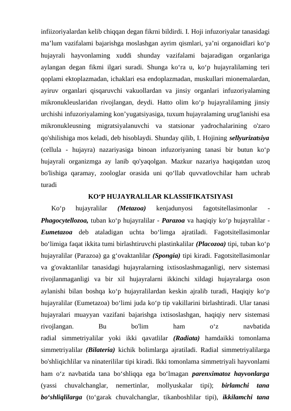 infiizoriyalardan kelib chiqqan degan fikrni bildirdi. I. Hoji infuzoriyalar tanasidagi
ma’lum vazifalami bajarishga moslashgan ayrim qismlari, ya’ni organoidlari ko‘p
hujayrali  hayvonlaming  xuddi  shunday  vazifalami  bajaradigan  organlariga
aylangan degan fikmi ilgari suradi. Shunga ko‘ra u, ko‘p hujayralilaming teri
qoplami ektoplazmadan, ichaklari esa endoplazmadan, muskullari mionemalardan,
ayiruv organlari qisqaruvchi  vakuollardan va jinsiy organlari infuzoriyalaming
mikronukleuslaridan rivojlangan, deydi. Hatto olim ko‘p hujayralilaming jinsiy
urchishi infuzoriyalaming kon’yugatsiyasiga, tuxum hujayralaming urug'lanishi esa
mikronukleusning  migratsiyalanuvchi  va  statsionar  yadrochalarining  o'zaro
qo'shilishiga mos keladi, deb hisoblaydi. Shunday qilib, I. Hojining sellyurizatsiya
(cellula  -  hujayra)  nazariyasiga  binoan  infuzoriyaning  tanasi  bir  butun  ko‘p
hujayrali  organizmga ay lanib qo'yaqolgan. Mazkur nazariya haqiqatdan uzoq
bo'lishiga  qaramay, zoologlar  orasida  uni  qo‘llab  quvvatlovchilar  ham  uchrab
turadi
KO‘P HUJAYRALILAR KLASSIFIKATSIYASI
Ko‘p  hujayralilar
 (Metazoa)
 kenjadunyosi  fagotsitellasimonlar  -
Phagocytellozoa, tuban ko‘p hujayralilar - Parazoa va haqiqiy ko‘p hujayralilar -
Eumetazoa  deb  ataladigan  uchta  bo‘limga  ajratiladi.  Fagotsitellasimonlar
bo‘limiga faqat ikkita tumi birlashtiruvchi plastinkalilar (Placozoa) tipi, tuban ko‘p
hujayralilar (Parazoa) ga g‘ovaktanlilar (Spongia) tipi kiradi. Fagotsitellasimonlar
va g'ovaktanlilar  tanasidagi  hujayralarning ixtisoslashmaganligi,  nerv sistemasi
rivojlanmaganligi  va  bir  xil  hujayralarni  ikkinchi  xildagi  hujayralarga  oson
aylanishi bilan boshqa ko‘p hujayralilardan keskin ajralib turadi, Haqiqiy ko‘p
hujayralilar (Eumetazoa) bo‘limi juda ko‘p tip vakillarini birlashtiradi. Ular tanasi
hujayralari  muayyan vazifani  bajarishga ixtisoslashgan,  haqiqiy nerv sistemasi
rivojlangan.
 
Bu
 
bo'lim
 
ham
 
o‘z
 
navbatida
radial  simmetriyalilar  yoki  ikki  qavatlilar  (Radiata)  hamdaikki  tomonlama
simmetriyalilar  (Bilateria)  kichik bolimlarga ajratiladi. Radial simmetriyalilarga
bo'shliqichlilar va ninaterililar tipi kiradi. Ikki tomonlama simmetriyali hayvonlami
ham o‘z navbatida tana bo‘shliqqa ega bo‘lmagan  parenximatoz hayvonlarga
(yassi  chuvalchanglar,  nemertinlar,  mollyuskalar  tipi);
 birlamchi  tana
bo‘shliqlilarga  (to‘garak  chuvalchanglar,  tikanboshlilar  tipi),  ikkilamchi  tana
