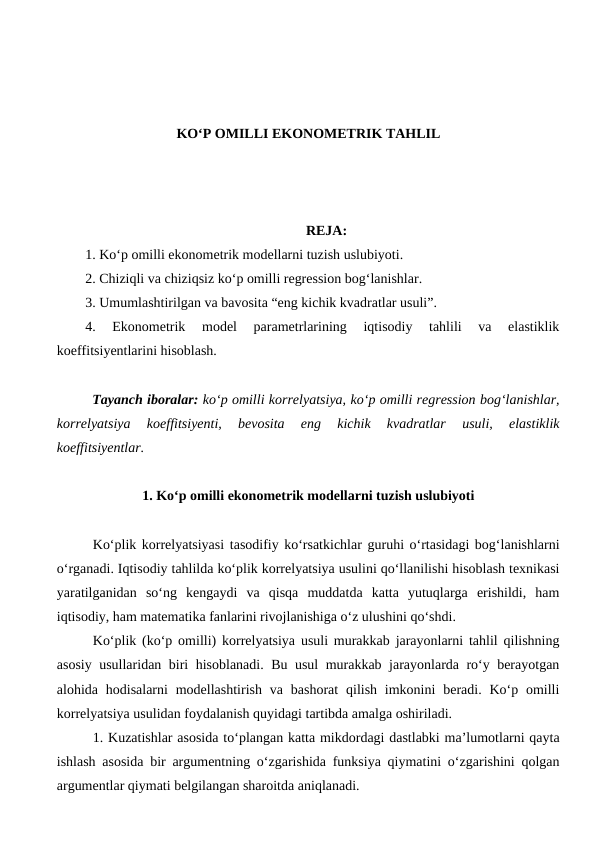 KО‘P OMILLI EKONOMETRIK TAHLIL
REJA:
1. Kо‘p omilli ekonometrik modellarni tuzish uslubiyoti.
2. Chiziqli va chiziqsiz kо‘p omilli regression bog‘lanishlar.
3. Umumlashtirilgan va bavosita “eng kichik kvadratlar usuli”.
4. 
Ekonometrik  model  parametrlarining  iqtisodiy  tahlili  va  elastiklik
koeffitsiyentlarini hisoblash.
Tayanch iboralar: kо‘p omilli korrelyatsiya, kо‘p omilli regression bog‘lanishlar,
korrelyatsiya  koeffitsiyenti,  bevosita  eng  kichik  kvadratlar  usuli,  elastiklik
koeffitsiyentlar.
1. Kо‘p omilli ekonometrik modellarni tuzish uslubiyoti
Kо‘plik korrelyatsiyasi tasodifiy kо‘rsatkichlar guruhi о‘rtasidagi bog‘lanishlarni
о‘rganadi. Iqtisodiy tahlilda kо‘plik korrelyatsiya usulini qо‘llanilishi hisoblash texnikasi
yaratilganidan  sо‘ng  kengaydi  va  qisqa  muddatda  katta  yutuqlarga  erishildi,  ham
iqtisodiy, ham matematika fanlarini rivojlanishiga о‘z ulushini qо‘shdi.
Kо‘plik (kо‘p omilli) korrelyatsiya usuli murakkab jarayonlarni tahlil qilishning
asosiy usullaridan biri hisoblanadi. Bu usul murakkab jarayonlarda rо‘y berayotgan
alohida hodisalarni  modellashtirish  va bashorat  qilish  imkonini  beradi. Kо‘p  omilli
korrelyatsiya usulidan foydalanish quyidagi tartibda amalga oshiriladi.
1. Kuzatishlar asosida tо‘plangan katta mikdordagi dastlabki ma’lumotlarni qayta
ishlash asosida bir argumentning о‘zgarishida funksiya qiymatini о‘zgarishini qolgan
argumentlar qiymati belgilangan sharoitda aniqlanadi.
