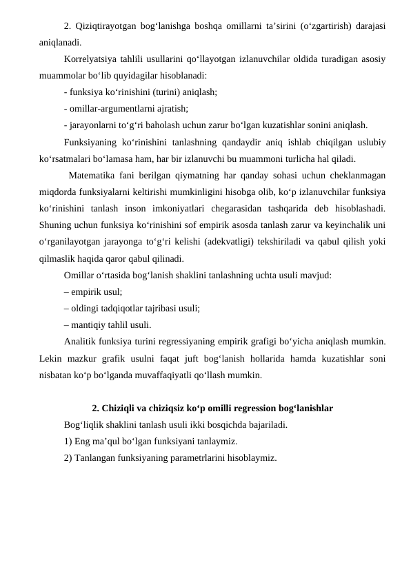2. Qiziqtirayotgan bog‘lanishga boshqa omillarni ta’sirini (о‘zgartirish) darajasi
aniqlanadi.
Korrelyatsiya tahlili usullarini qо‘llayotgan izlanuvchilar oldida turadigan asosiy
muammolar bо‘lib quyidagilar hisoblanadi:
- funksiya kо‘rinishini (turini) aniqlash;
- omillar-argumentlarni ajratish;
- jarayonlarni tо‘g‘ri baholash uchun zarur bо‘lgan kuzatishlar sonini aniqlash.
Funksiyaning kо‘rinishini  tanlashning  qandaydir  aniq ishlab  chiqilgan  uslubiy
kо‘rsatmalari bо‘lamasa ham, har bir izlanuvchi bu muammoni turlicha hal qiladi.
 Matematika fani berilgan qiymatning har qanday sohasi uchun cheklanmagan
miqdorda funksiyalarni keltirishi mumkinligini hisobga olib, kо‘p izlanuvchilar funksiya
kо‘rinishini  tanlash  inson  imkoniyatlari  chegarasidan  tashqarida  deb  hisoblashadi.
Shuning uchun funksiya kо‘rinishini sof empirik asosda tanlash zarur va keyinchalik uni
о‘rganilayotgan jarayonga tо‘g‘ri kelishi (adekvatligi) tekshiriladi va qabul qilish yoki
qilmaslik haqida qaror qabul qilinadi.
Omillar о‘rtasida bog‘lanish shaklini tanlashning uchta usuli mavjud:
– empirik usul;
– oldingi tadqiqotlar tajribasi usuli;
– mantiqiy tahlil usuli.
Analitik funksiya turini regressiyaning empirik grafigi bо‘yicha aniqlash mumkin.
Lekin  mazkur  grafik  usulni  faqat  juft  bog‘lanish  hollarida  hamda  kuzatishlar  soni
nisbatan kо‘p bо‘lganda muvaffaqiyatli qо‘llash mumkin.
2. Chiziqli va chiziqsiz kо‘p omilli regression bog‘lanishlar
Bog‘liqlik shaklini tanlash usuli ikki bosqichda bajariladi.
1) Eng ma’qul bо‘lgan funksiyani tanlaymiz.
2) Tanlangan funksiyaning parametrlarini hisoblaymiz.
