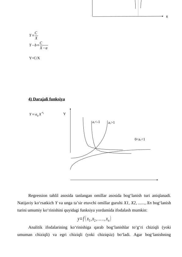 Y=C
X
Y−b=C
X−a
4) Darajali funksiya
Y=a0 X
a1
Regression tahlil asosida tanlangan omillar asosida bog‘lanish turi aniqlanadi.
Natijaviy kо‘rsatkich Y va unga ta’sir etuvchi omillar guruhi X1, X2, ......, Xn bog‘lanish
turini umumiy kо‘rinishini quyidagi funksiya yordamida ifodalash mumkin:
y=f (x1,x2,....., xn)
Analitik  ifodalarining  kо‘rinishiga  qarab  bog‘lanishlar  tо‘g‘ri  chiziqli  (yoki
umuman  chiziqli)  va  egri  chiziqli  (yoki  chiziqsiz)  bо‘ladi.  Agar  bog‘lanishning
Y=C/X
Y
a1>1
a1<-1
0<a1<1
X
