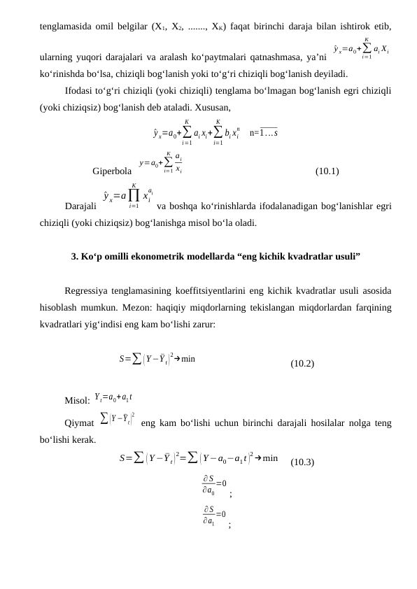 tenglamasida omil belgilar (X1, X2, ......., XK) faqat birinchi daraja bilan ishtirok etib,
ularning yuqori darajalari va aralash kо‘paytmalari qatnashmasa, ya’ni  
^y x=a0+∑
i=1
K
ai Хi
kо‘rinishda bо‘lsa, chiziqli bog‘lanish yoki tо‘g‘ri chiziqli bog‘lanish deyiladi.
Ifodasi tо‘g‘ri chiziqli (yoki chiziqli) tenglama bо‘lmagan bog‘lanish egri chiziqli
(yoki chiziqsiz) bog‘lanish deb ataladi. Xususan, 
^y x=a0+∑
i=1
K
ai xi+∑
i=1
K
bi xi
n     n=1...s
Giperbola  
y=a0+∑
i=1
K ai
xi  
(10.1)
Darajali 
^y x=a∏
i=1
K
xi
ai
va boshqa kо‘rinishlarda ifodalanadigan bog‘lanishlar egri
chiziqli (yoki chiziqsiz) bog‘lanishga misol bо‘la oladi.
3. Kо‘p omilli ekonometrik modellarda “eng kichik kvadratlar usuli”
Regressiya tenglamasining koeffitsiyentlarini eng kichik kvadratlar usuli asosida
hisoblash mumkun. Mezon: haqiqiy miqdorlarning tekislangan miqdorlardan farqining
kvadratlari yig‘indisi eng kam bо‘lishi zarur:
S=∑ (Y−¯Y t)
2→min
(10.2)
Misol: Y t=a0+a1t
Qiymat  ∑ (Y −¯Y t)
2
 eng kam bо‘lishi uchun birinchi darajali hosilalar nolga teng
bо‘lishi kerak.
S=∑ (Y−¯Y t)
2=∑ (Y−a0−a1t )
2→min
(10.3)
∂ S
∂a0
=0
;
∂S
∂a1
=0
;
