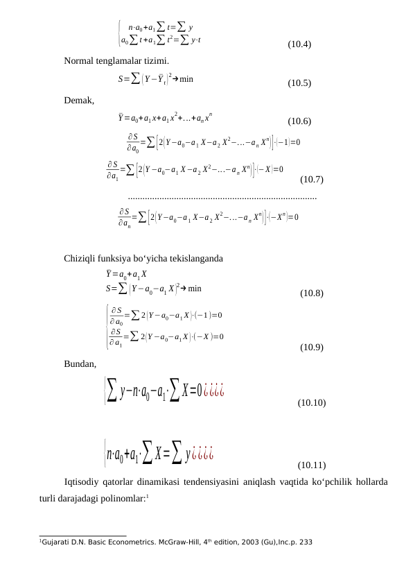 {
n⋅a0+a1∑ t=∑ y
a0∑ t +a1∑ t2=∑ y⋅t
(10.4)
Normal tenglamalar tizimi.
S=∑ (Y−¯Y t)
2→min
(10.5)
Demak,
¯Y=a0+a1 x+a1 x2+...+an xn
(10.6)
∂S
∂a0
=∑[2(Y−a0−a 1 X−a 2 X2−...−a n Xn)]⋅(−1)=0
∂S
∂a1
=∑ [2(Y −a0−a1 X−a 2 X2−...−a n Xn)]⋅(−X )=0
(10.7)
..............................................................................
∂S
∂an
=∑[2(Y−a0−a 1 X−a 2 X2−...−a n Xn)]⋅(−Xn)=0
Chiziqli funksiya bо‘yicha tekislanganda
¯Y=a0+a1 X
S=∑ (Y−a0−a1 X )
2→min
(10.8)
{
∂ S
∂ a0
=∑ 2 (Y−a0−a1 X )⋅(−1)=0
∂S
∂ a1
=∑ 2(Y −a0−a1 X )⋅(−X )=0
(10.9)
Bundan,
{∑ y−n⋅a0−a1⋅∑ X=0¿¿¿¿
(10.10)
{n⋅a0+a1⋅∑ X=∑ y¿¿¿¿
(10.11)
Iqtisodiy qatorlar dinamikasi tendensiyasini aniqlash vaqtida kо‘pchilik hollarda
turli darajadagi polinomlar:1
1Gujarati D.N. Basic Econometrics. McGraw-Hill, 4th edition, 2003 (Gu),Inc.p. 233
