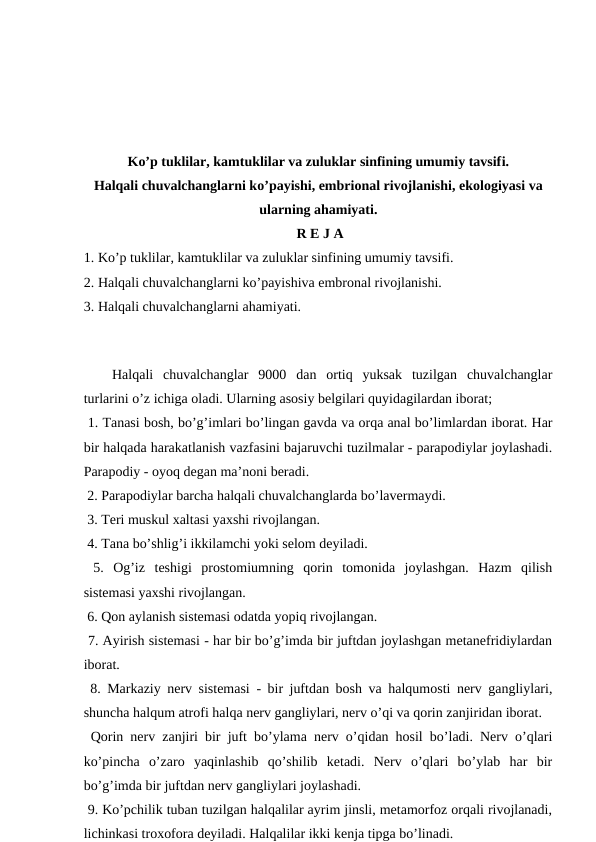 Ko’p tuklilar, kamtuklilar va zuluklar sinfining umumiy tavsifi.
Halqali chuvalchanglarni ko’payishi, embrional rivojlanishi, ekologiyasi va
ularning ahamiyati.
 R E J A
1. Ko’p tuklilar, kamtuklilar va zuluklar sinfining umumiy tavsifi. 
2. Halqali chuvalchanglarni ko’payishiva embronal rivojlanishi. 
3. Halqali chuvalchanglarni ahamiyati.
 
Halqali  chuvalchanglar  9000  dan  ortiq  yuksak  tuzilgan  chuvalchanglar
turlarini o’z ichiga oladi. Ularning asosiy belgilari quyidagilardan iborat;
 1. Tanasi bosh, bo’g’imlari bo’lingan gavda va orqa anal bo’limlardan iborat. Har
bir halqada harakatlanish vazfasini bajaruvchi tuzilmalar - parapodiylar joylashadi.
Parapodiy - oyoq degan ma’noni beradi. 
 2. Parapodiylar barcha halqali chuvalchanglarda bo’lavermaydi. 
 3. Teri muskul xaltasi yaxshi rivojlangan.
 4. Tana bo’shlig’i ikkilamchi yoki selom deyiladi.
 5.  Og’iz  teshigi  prostomiumning  qorin  tomonida  joylashgan.  Hazm  qilish
sistemasi yaxshi rivojlangan.
 6. Qon aylanish sistemasi odatda yopiq rivojlangan.
 7. Ayirish sistemasi - har bir bo’g’imda bir juftdan joylashgan metanefridiylardan
iborat.
 8. Markaziy nerv sistemasi - bir juftdan bosh va halqumosti nerv gangliylari,
shuncha halqum atrofi halqa nerv gangliylari, nerv o’qi va qorin zanjiridan iborat.
 Qorin nerv zanjiri bir juft bo’ylama nerv o’qidan hosil bo’ladi. Nerv o’qlari
ko’pincha  o’zaro  yaqinlashib  qo’shilib  ketadi.  Nerv  o’qlari  bo’ylab  har  bir
bo’g’imda bir juftdan nerv gangliylari joylashadi. 
 9. Ko’pchilik tuban tuzilgan halqalilar ayrim jinsli, metamorfoz orqali rivojlanadi,
lichinkasi troxofora deyiladi. Halqalilar ikki kenja tipga bo’linadi. 
