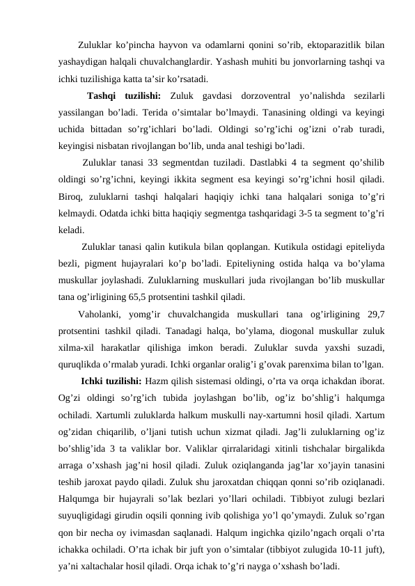 Zuluklar ko’pincha hayvon va odamlarni qonini so’rib, ektoparazitlik bilan
yashaydigan halqali chuvalchanglardir. Yashash muhiti bu jonvorlarning tashqi va
ichki tuzilishiga katta ta’sir ko’rsatadi. 
 Tashqi  tuzilishi: Zuluk  gavdasi  dorzoventral  yo’nalishda  sezilarli
yassilangan bo’ladi. Terida o’simtalar bo’lmaydi. Tanasining oldingi va keyingi
uchida  bittadan  so’rg’ichlari  bo’ladi.  Oldingi  so’rg’ichi  og’izni  o’rab  turadi,
keyingisi nisbatan rivojlangan bo’lib, unda anal teshigi bo’ladi. 
 Zuluklar tanasi 33 segmentdan tuziladi. Dastlabki 4 ta segment qo’shilib
oldingi so’rg’ichni, keyingi ikkita segment esa keyingi so’rg’ichni hosil qiladi.
Biroq,  zuluklarni  tashqi  halqalari  haqiqiy  ichki  tana  halqalari  soniga  to’g’ri
kelmaydi. Odatda ichki bitta haqiqiy segmentga tashqaridagi 3-5 ta segment to’g’ri
keladi. 
 Zuluklar tanasi qalin kutikula bilan qoplangan. Kutikula ostidagi epiteliyda
bezli, pigment hujayralari ko’p bo’ladi. Epiteliyning ostida halqa va bo’ylama
muskullar joylashadi. Zuluklarning muskullari juda rivojlangan bo’lib muskullar
tana og’irligining 65,5 protsentini tashkil qiladi. 
Vaholanki,  yomg’ir  chuvalchangida  muskullari  tana  og’irligining  29,7
protsentini tashkil qiladi. Tanadagi halqa, bo’ylama, diogonal muskullar zuluk
xilma-xil  harakatlar  qilishiga  imkon  beradi.  Zuluklar  suvda  yaxshi  suzadi,
quruqlikda o’rmalab yuradi. Ichki organlar oralig’i g’ovak parenxima bilan to’lgan.
 Ichki tuzilishi: Hazm qilish sistemasi oldingi, o’rta va orqa ichakdan iborat.
Og’zi  oldingi  so’rg’ich  tubida  joylashgan  bo’lib,  og’iz  bo’shlig’i  halqumga
ochiladi. Xartumli zuluklarda halkum muskulli nay-xartumni hosil qiladi. Xartum
og’zidan chiqarilib, o’ljani tutish uchun xizmat qiladi. Jag’li zuluklarning og’iz
bo’shlig’ida 3 ta valiklar bor. Valiklar qirralaridagi xitinli tishchalar birgalikda
arraga o’xshash jag’ni hosil qiladi. Zuluk oziqlanganda jag’lar xo’jayin tanasini
teshib jaroxat paydo qiladi. Zuluk shu jaroxatdan chiqqan qonni so’rib oziqlanadi.
Halqumga bir hujayrali so’lak bezlari yo’llari ochiladi. Tibbiyot zulugi bezlari
suyuqligidagi girudin oqsili qonning ivib qolishiga yo’l qo’ymaydi. Zuluk so’rgan
qon bir necha oy ivimasdan saqlanadi. Halqum ingichka qizilo’ngach orqali o’rta
ichakka ochiladi. O’rta ichak bir juft yon o’simtalar (tibbiyot zulugida 10-11 juft),
ya’ni xaltachalar hosil qiladi. Orqa ichak to’g’ri nayga o’xshash bo’ladi.
