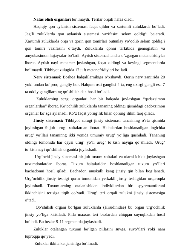 Nafas olish organlari bo’lmaydi. Terilar orqali nafas oladi.
Haqiqiy qon aylanish sistemasi faqat qildor va xartumli zuluklarda bo’ladi.
Jag’li  zuluklarda  qon  aylanish  sistemasi  vazifasini  selom  qoldig’i  bajaradi.
Xartumli zuluklarda orqa va qorin qon tomirlari butunlay yo’qolib selom qoldig’i
qon  tomiri  vazifasini  o’taydi.  Zuluklarda  qonni  tarkibida  gemoglabin  va
amyobasimon hujayralar bo’ladi. Ayrish sistemasi ancha o’zgargan metanefridiylar
iborat. Ayrish nayi metamer joylashgan, faqat oldingi va keyingi segmentlarda
bo’lmaydi. Tibbiyot zulugida 17 juft metanefridiylari bo’ladi. 
Nerv sistemasi: Boshqa halqalilarnikiga o’xshaydi. Qorin nerv zanjirida 20
yoki undan ko’proq gangliy bor. Halqum osti ganglisi 4 ta, eng oxirgi gangli esa 7
ta oddiy ganglilarning qo’shilishidan hosil bo’ladi.
 Zuluklarning  sezgi  organlari  har  bir  halqada  joylashgan  “qadaxsimon
organlardan” iborat. Ko’pchilik zuluklarda tananing oldingi qismidagi qadoxsimon
organlar ko’zga aylanadi. Ko’z faqat yorug’lik bilan qorong’ilikni farq qiladi. 
Jinsiy sistemasi: Tibbiyot zulugi jinsiy sistemasi tanasining o’rta qismida
joylashgan 9 juft urug’ xaltalardan iborat. Haltalardan boshlanadigan ingichka
urug’ yo’llari tananinng ikki yonida umumiy urug’ yo’liga qushiladi. Tananing
oldingi tomonida har qaysi urug’ yo’li urug’ to’kish nayiga qo’shiladi. Urug’
to’kish nayi qo’shilish organida joylashadi.
 Urg’ochi jinsiy sistemasi bir juft tuxum xaltalari va ularni ichida joylashgan
tuxumdonlardan  iborat.  Tuxum  haltalaridan  boshlanadigan  tuxum  yo’llari
bachadonni  hosil  qiladi. Bachadon  muskulli  keng jinsiy qin bilan bog’lanadi.
Urg’ochilik jinsiy teshigi qorin tomonidan yerkakli jinsiy teshigidan orqaroqda
joylashadi.  Tuxumlarning  otalanishidan  individlardan  biri  spyermatoforani
ikkinchisini terisiga tiqib qo’yadi. Urug’ teri orqali zulukni jinsiy sistemasiga
o’tadi.
 Qo’shilish organi bo’lgan zuluklarda (Hirudinidae) bu organ urg’ochilik
jinsiy yo’liga kiritiladi. Pilla maxsus teri bezlardan chiqqan suyuqlikdan hosil
bo’ladi. Bu bezlar 9-11 segmentda joylashadi. 
Zuluklar  otalangan  tuxumi  bo’lgan  pillasini  suvga,  suvo’tlari  yoki  nam
tuproqqa qo’yadi. 
 Zuluklar ikkita kenja sinfga bo’linadi. 
