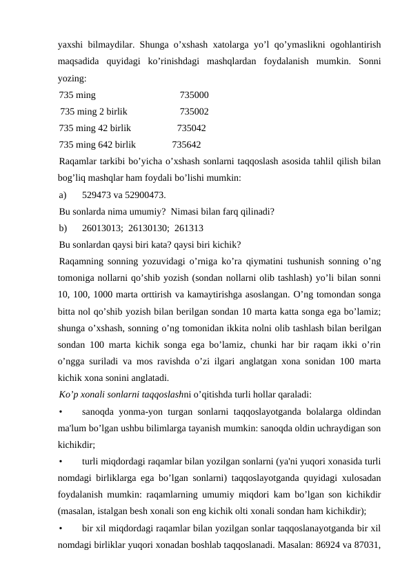 yaxshi bilmaydilar. Shunga o’xshash xatolarga yo’l qo’ymaslikni ogohlantirish
maqsadida  quyidagi  ko’rinishdagi  mashqlardan  foydalanish  mumkin.  Sonni
yozing:
735 ming
735000
 735 ming 2 birlik
735002
735 ming 42 birlik     
         735042 
735 ming 642 birlik               735642
Raqamlar tarkibi bo’yicha o’xshash sonlarni taqqoslash asosida tahlil qilish bilan
bog’liq mashqlar ham foydali bo’lishi mumkin:
a)
529473 va 52900473.
Bu sonlarda nima umumiy?  Nimasi bilan farq qilinadi?
b)
26013013;  26130130;  261313
Bu sonlardan qaysi biri kata? qaysi biri kichik?
Raqamning sonning yozuvidagi o’rniga ko’ra qiymatini tushunish sonning o’ng
tomoniga nollarni qo’shib yozish (sondan nollarni olib tashlash) yo’li bilan sonni
10, 100, 1000 marta orttirish va kamaytirishga asoslangan. O’ng tomondan songa
bitta nol qo’shib yozish bilan bеrilgan sondan 10 marta katta songa ega bo’lamiz;
shunga o’xshash, sonning o’ng tomonidan ikkita nolni olib tashlash bilan bеrilgan
sondan 100 marta kichik songa ega bo’lamiz, chunki har bir raqam ikki o’rin
o’ngga suriladi va mos ravishda o’zi ilgari anglatgan xona sonidan 100 marta
kichik xona sonini anglatadi.
Ko’p xonali sonlarni taqqoslashni o’qitishda turli hollar qaraladi:
•
sanoqda yonma-yon turgan sonlarni taqqoslayotganda bolalarga oldindan
ma'lum bo’lgan ushbu bilimlarga tayanish mumkin: sanoqda oldin uchraydigan son
kichikdir;
•
turli miqdordagi raqamlar bilan yozilgan sonlarni (ya'ni yuqori xonasida turli
nomdagi birliklarga ega bo’lgan sonlarni) taqqoslayotganda quyidagi xulosadan
foydalanish mumkin: raqamlarning umumiy miqdori kam bo’lgan son kichikdir
(masalan, istalgan bеsh xonali son eng kichik olti xonali sondan ham kichikdir);
•
bir xil miqdordagi raqamlar bilan yozilgan sonlar taqqoslanayotganda bir xil
nomdagi birliklar yuqori xonadan boshlab taqqoslanadi. Masalan: 86924 va 87031,
