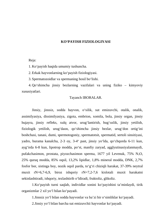 KO‘PAYISH FIZIOLOGIYASI
Reja:
1. Ko‘payish haqida umumiy tushuncha.
2. Erkak hayvonlarning ko‘payish fiziologiyasi. 
3. Spermatozoidlar va spermaning hosil bo‘lishi. 
4. Qo‘shimcha  jinsiy  bezlarning  vazifalari  va  uning  fiziko  –  kimyoviy
xususiyatlari.
Tayanch IBORALAR.
Jinsiy,  jinssiz,  sodda  hayvon,  o‘silik,  sut  emizuvchi,  otalik,  onalik,
assimilyasiya, dissimilyasiya, zigota, embrion, xomila, bola, jinsiy organ, jinsiy
hujayra,  jinsiy  refleks,  xulq  atvor,  urug‘lantirish,  bug‘ozlik,  jinsiy  yetilish,
fiziologik  yetilish,  urug‘daon,  qo‘shimcha  jinsiy  bezlar,  urug‘don  ortig‘ini
boshchasi, tanasi, dumi, spermotogoniy, spermatotsit, spermatid, sertoli sinsitiyasi,
yadro, burama kanalcha, 2-3 oy, 3-4o past, jinsiy yo‘lda, qo‘chqorda 6-11 kun,
ayg‘irda 6-8 kun, lipotrop modda, po‘st, manfiy zaryad, agglyutinasiyalanmaydi,
pufakchasimon, prostata, piyozchasimon sperma, 1677 yil Levenuk, 75% N2O,
25% quruq modda, 85% oqsil, 13,2% lipidlar, 1,8% mineral modda, DNK, 2,7%
fosfor bor, sistinga boy, nozik oqsil parda, to‘g‘ri chiziqli harakat, 37-39% neytral
muxit  rN=6,7-6,9,  biroz  ishqoriy  rN=7,2-7,6  kislotali  muxit  harakatni
sekinlashtiradi, ishqoriy, tezlashtirib o‘ldiradi, fruktoliz, glikoliz. 
1.Ko‘payish turni saqlab, individlar sonini ko‘payishini ta’minlaydi, tirik
organizmlar 2 xil yo‘l bilan ko‘payadi.
1.Jinssiz yo‘l bilan sodda hayvonlar va ba’zi bir o‘simliklar ko‘payadi.
2.Jinsiy yo‘l bilan barcha sut emizuvchii hayvonlar ko‘payadi.
