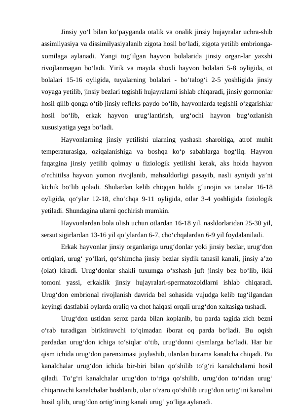 Jinsiy yo‘l bilan ko‘payganda otalik va onalik jinsiy hujayralar uchra-shib
assimilyasiya va dissimilyasiyalanib zigota hosil bo‘ladi, zigota yetilib embrionga-
xomilaga  aylanadi.  Yangi  tug‘ilgan  hayvon  bolalarida  jinsiy  organ-lar  yaxshi
rivojlanmagan bo‘ladi. Yirik va mayda shoxli hayvon bolalari 5-8 oyligida, ot
bolalari  15-16 oyligida, tuyalarning bolalari  - bo‘talog‘i  2-5 yoshligida jinsiy
voyaga yetilib, jinsiy bezlari tegishli hujayralarni ishlab chiqaradi, jinsiy gormonlar
hosil qilib qonga o‘tib jinsiy refleks paydo bo‘lib, hayvonlarda tegishli o‘zgarishlar
hosil  bo‘lib,  erkak  hayvon  urug‘lantirish,  urg‘ochi  hayvon  bug‘ozlanish
xususiyatiga yega bo‘ladi.
Hayvonlarning  jinsiy  yetilishi  ularning  yashash  sharoitiga,  atrof  muhit
temperaturasiga,  oziqalanishiga  va  boshqa  ko‘p  sabablarga  bog‘liq.  Hayvon
faqatgina jinsiy yetilib qolmay u fiziologik yetilishi  kerak, aks  holda hayvon
o‘rchitilsa hayvon yomon rivojlanib, mahsuldorligi pasayib, nasli ayniydi ya’ni
kichik bo‘lib qoladi. Shulardan kelib chiqqan holda  g‘unojin va tanalar 16-18
oyligida, qo‘ylar 12-18, cho‘chqa 9-11 oyligida, otlar 3-4 yoshligida fiziologik
yetiladi. Shundagina ularni qochirish mumkin.
Hayvonlardan bola olish uchun otlardan 16-18 yil, nasldorlaridan 25-30 yil,
sersut sigirlardan 13-16 yil qo‘ylardan 6-7, cho‘chqalardan 6-9 yil foydalaniladi.
Erkak hayvonlar jinsiy organlariga urug‘donlar yoki jinsiy bezlar, urug‘don
ortiqlari, urug‘ yo‘llari, qo‘shimcha jinsiy bezlar siydik tanasil kanali, jinsiy a’zo
(olat) kiradi. Urug‘donlar shakli tuxumga o‘xshash juft jinsiy bez bo‘lib, ikki
tomoni  yassi,  erkaklik  jinsiy  hujayralari-spermatozoidlarni  ishlab  chiqaradi.
Urug‘don embrional rivojlanish davrida bel sohasida vujudga kelib tug‘ilgandan
keyingi dastlabki oylarda oraliq va chot halqasi orqali urug‘don xaltasiga tushadi.
Urug‘don ustidan seroz parda bilan koplanib, bu parda tagida zich bezni
o‘rab  turadigan  biriktiruvchi  to‘qimadan  iborat  oq  parda  bo‘ladi.  Bu  oqish
pardadan urug‘don ichiga to‘siqlar o‘tib, urug‘donni qismlarga bo‘ladi. Har bir
qism ichida urug‘don parenximasi joylashib, ulardan burama kanalcha chiqadi. Bu
kanalchalar  urug‘don  ichida  bir-biri  bilan  qo‘shilib  to‘g‘ri  kanalchalarni  hosil
qiladi. To‘g‘ri  kanalchalar  urug‘don to‘riga qo‘shilib, urug‘don to‘ridan urug‘
chiqaruvchi kanalchalar boshlanib, ular o‘zaro qo‘shilib urug‘don ortig‘ini kanalini
hosil qilib, urug‘don ortig‘ining kanali urug‘ yo‘liga aylanadi.
