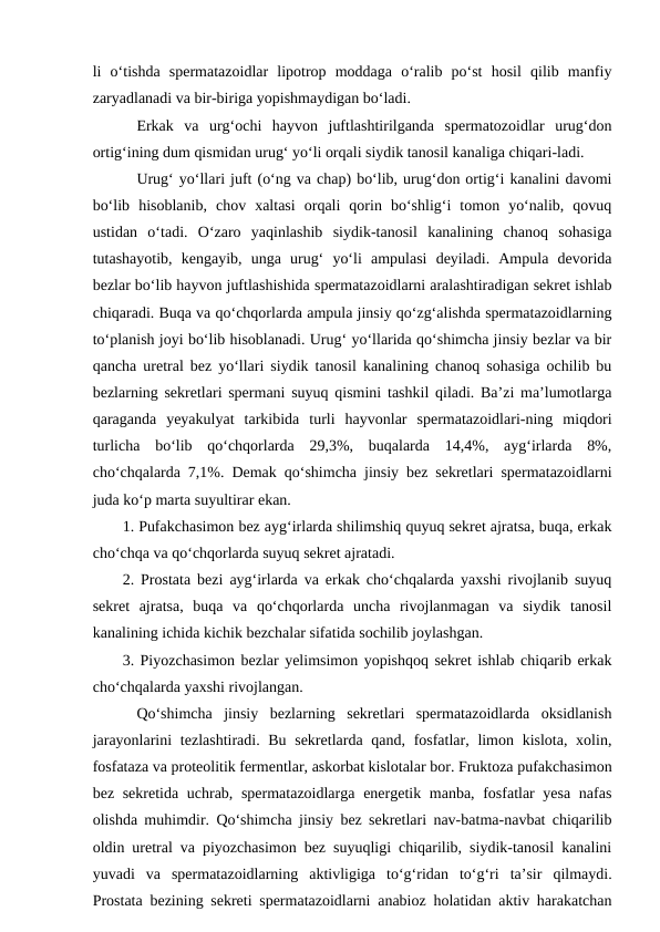 li  o‘tishda  spermatazoidlar  lipotrop  moddaga  o‘ralib  po‘st  hosil  qilib  manfiy
zaryadlanadi va bir-biriga yopishmaydigan bo‘ladi.
Erkak  va  urg‘ochi  hayvon  juftlashtirilganda  spermatozoidlar  urug‘don
ortig‘ining dum qismidan urug‘ yo‘li orqali siydik tanosil kanaliga chiqari-ladi.
Urug‘ yo‘llari juft (o‘ng va chap) bo‘lib, urug‘don ortig‘i kanalini davomi
bo‘lib  hisoblanib,  chov  xaltasi  orqali  qorin  bo‘shlig‘i  tomon  yo‘nalib,  qovuq
ustidan  o‘tadi.  O‘zaro  yaqinlashib  siydik-tanosil  kanalining  chanoq  sohasiga
tutashayotib,  kengayib,  unga  urug‘  yo‘li  ampulasi  deyiladi.  Ampula  devorida
bezlar bo‘lib hayvon juftlashishida spermatazoidlarni aralashtiradigan sekret ishlab
chiqaradi. Buqa va qo‘chqorlarda ampula jinsiy qo‘zg‘alishda spermatazoidlarning
to‘planish joyi bo‘lib hisoblanadi. Urug‘ yo‘llarida qo‘shimcha jinsiy bezlar va bir
qancha uretral bez yo‘llari siydik tanosil kanalining chanoq sohasiga ochilib bu
bezlarning sekretlari spermani suyuq qismini tashkil qiladi. Ba’zi ma’lumotlarga
qaraganda  yeyakulyat  tarkibida  turli  hayvonlar  spermatazoidlari-ning  miqdori
turlicha  bo‘lib  qo‘chqorlarda  29,3%,  buqalarda  14,4%,  ayg‘irlarda  8%,
cho‘chqalarda 7,1%. Demak qo‘shimcha jinsiy bez sekretlari spermatazoidlarni
juda ko‘p marta suyultirar ekan.
1. Pufakchasimon bez ayg‘irlarda shilimshiq quyuq sekret ajratsa, buqa, erkak
cho‘chqa va qo‘chqorlarda suyuq sekret ajratadi.
2. Prostata bezi ayg‘irlarda va erkak cho‘chqalarda yaxshi rivojlanib suyuq
sekret  ajratsa,  buqa  va  qo‘chqorlarda  uncha  rivojlanmagan  va  siydik  tanosil
kanalining ichida kichik bezchalar sifatida sochilib joylashgan.
3. Piyozchasimon bezlar yelimsimon yopishqoq sekret ishlab chiqarib erkak
cho‘chqalarda yaxshi rivojlangan.
Qo‘shimcha  jinsiy  bezlarning  sekretlari  spermatazoidlarda  oksidlanish
jarayonlarini  tezlashtiradi. Bu sekretlarda qand, fosfatlar, limon kislota, xolin,
fosfataza va proteolitik fermentlar, askorbat kislotalar bor. Fruktoza pufakchasimon
bez sekretida uchrab, spermatazoidlarga energetik manba, fosfatlar  yesa  nafas
olishda muhimdir. Qo‘shimcha jinsiy bez sekretlari nav-batma-navbat chiqarilib
oldin uretral va piyozchasimon bez suyuqligi chiqarilib, siydik-tanosil kanalini
yuvadi  va  spermatazoidlarning  aktivligiga  to‘g‘ridan  to‘g‘ri  ta’sir  qilmaydi.
Prostata bezining sekreti spermatazoidlarni anabioz holatidan aktiv harakatchan
