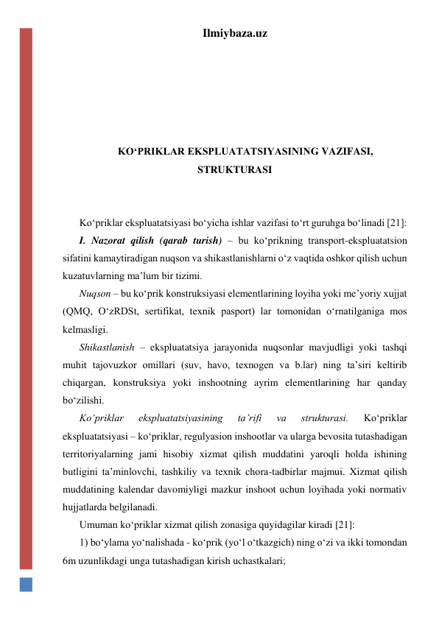 Ilmiybaza.uz 
 
 
 
 
 
KO‘PRIKLAR EKSPLUATATSIYASINING VAZIFASI, 
STRUKTURASI 
 
 
Ko‘priklar ekspluatatsiyasi bo‘yicha ishlar vazifasi to‘rt guruhga bo‘linadi [21]: 
I. Nazorat qilish (qarab turish) – bu ko‘prikning transport-ekspluatatsion 
sifatini kamaytiradigan nuqson va shikastlanishlarni o‘z vaqtida oshkor qilish uchun 
kuzatuvlarning ma’lum bir tizimi.  
Nuqson – bu ko‘prik konstruksiyasi elementlarining loyiha yoki me’yoriy xujjat 
(QMQ, O‘zRDSt, sertifikat, texnik pasport) lar tomonidan o‘rnatilganiga mos 
kelmasligi.    
Shikastlanish – ekspluatatsiya jarayonida nuqsonlar mavjudligi yoki tashqi 
muhit tajovuzkor omillari (suv, havo, texnogen va b.lar) ning ta’siri keltirib 
chiqargan, konstruksiya yoki inshootning ayrim elementlarining har qanday 
bo‘zilishi.  
Ko‘priklar 
ekspluatatsiyasining 
ta’rifi 
va 
strukturasi. 
Ko‘priklar 
ekspluatatsiyasi – ko‘priklar, regulyasion inshootlar va ularga bevosita tutashadigan 
territoriyalarning jami hisobiy xizmat qilish muddatini yaroqli holda ishining 
butligini ta’minlovchi, tashkiliy va texnik chora-tadbirlar majmui. Xizmat qilish 
muddatining kalendar davomiyligi mazkur inshoot uchun loyihada yoki normativ 
hujjatlarda belgilanadi.   
Umuman ko‘priklar xizmat qilish zonasiga quyidagilar kiradi [21]: 
1) bo‘ylama yo‘nalishada - ko‘prik (yo‘l o‘tkazgich) ning o‘zi va ikki tomondan 
6m uzunlikdagi unga tutashadigan kirish uchastkalari; 
