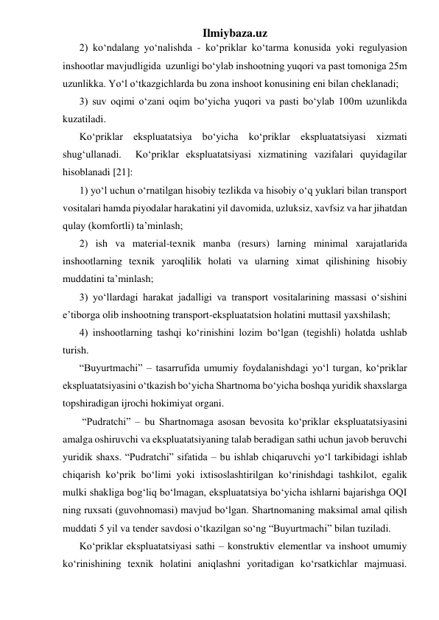 Ilmiybaza.uz 
2) ko‘ndalang yo‘nalishda - ko‘priklar ko‘tarma konusida yoki regulyasion 
inshootlar mavjudligida  uzunligi bo‘ylab inshootning yuqori va past tomoniga 25m 
uzunlikka. Yo‘l o‘tkazgichlarda bu zona inshoot konusining eni bilan cheklanadi;    
3) suv oqimi o‘zani oqim bo‘yicha yuqori va pasti bo‘ylab 100m uzunlikda 
kuzatiladi. 
Ko‘priklar ekspluatatsiya bo‘yicha ko‘priklar ekspluatatsiyasi xizmati 
shug‘ullanadi.  Ko‘priklar ekspluatatsiyasi xizmatining vazifalari quyidagilar 
hisoblanadi [21]: 
1) yo‘l uchun o‘rnatilgan hisobiy tezlikda va hisobiy o‘q yuklari bilan transport 
vositalari hamda piyodalar harakatini yil davomida, uzluksiz, xavfsiz va har jihatdan 
qulay (komfortli) ta’minlash;   
2) ish va material-texnik manba (resurs) larning minimal xarajatlarida 
inshootlarning texnik yaroqlilik holati va ularning ximat qilishining hisobiy 
muddatini ta’minlash; 
3) yo‘llardagi harakat jadalligi va transport vositalarining massasi o‘sishini 
e’tiborga olib inshootning transport-ekspluatatsion holatini muttasil yaxshilash; 
4) inshootlarning tashqi ko‘rinishini lozim bo‘lgan (tegishli) holatda ushlab 
turish. 
“Buyurtmachi” – tasarrufida umumiy foydalanishdagi yo‘l turgan, ko‘priklar 
ekspluatatsiyasini o‘tkazish bo‘yicha Shartnoma bo‘yicha boshqa yuridik shaxslarga 
topshiradigan ijrochi hokimiyat organi. 
 “Pudratchi” – bu Shartnomaga asosan bevosita ko‘priklar ekspluatatsiyasini 
amalga oshiruvchi va ekspluatatsiyaning talab beradigan sathi uchun javob beruvchi 
yuridik shaxs. “Pudratchi” sifatida – bu ishlab chiqaruvchi yo‘l tarkibidagi ishlab 
chiqarish ko‘prik bo‘limi yoki ixtisoslashtirilgan ko‘rinishdagi tashkilot, egalik 
mulki shakliga bog‘liq bo‘lmagan, ekspluatatsiya bo‘yicha ishlarni bajarishga OQI 
ning ruxsati (guvohnomasi) mavjud bo‘lgan. Shartnomaning maksimal amal qilish 
muddati 5 yil va tender savdosi o‘tkazilgan so‘ng “Buyurtmachi” bilan tuziladi. 
Ko‘priklar ekspluatatsiyasi sathi – konstruktiv elementlar va inshoot umumiy 
ko‘rinishining texnik holatini aniqlashni yoritadigan ko‘rsatkichlar majmuasi. 
