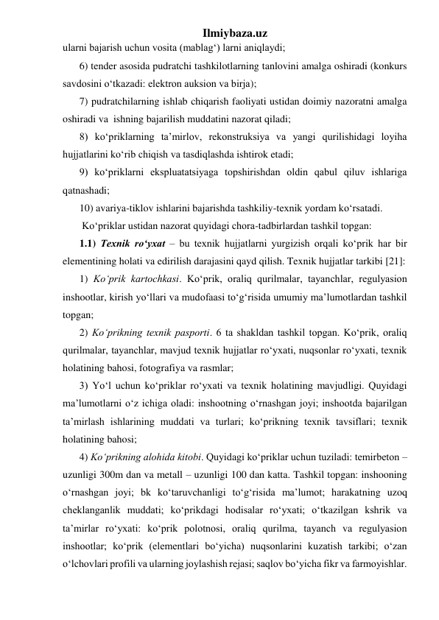 Ilmiybaza.uz 
ularni bajarish uchun vosita (mablag‘) larni aniqlaydi; 
6) tender asosida pudratchi tashkilotlarning tanlovini amalga oshiradi (konkurs 
savdosini o‘tkazadi: elektron auksion va birja);  
7) pudratchilarning ishlab chiqarish faoliyati ustidan doimiy nazoratni amalga 
oshiradi va  ishning bajarilish muddatini nazorat qiladi; 
8) ko‘priklarning ta’mirlov, rekonstruksiya va yangi qurilishidagi loyiha 
hujjatlarini ko‘rib chiqish va tasdiqlashda ishtirok etadi; 
9) ko‘priklarni ekspluatatsiyaga topshirishdan oldin qabul qiluv ishlariga 
qatnashadi; 
10) avariya-tiklov ishlarini bajarishda tashkiliy-texnik yordam ko‘rsatadi.  
 Ko‘priklar ustidan nazorat quyidagi chora-tadbirlardan tashkil topgan: 
1.1) Texnik ro‘yxat – bu texnik hujjatlarni yurgizish orqali ko‘prik har bir 
elementining holati va edirilish darajasini qayd qilish. Texnik hujjatlar tarkibi [21]:  
1) Ko‘prik kartochkasi. Ko‘prik, oraliq qurilmalar, tayanchlar, regulyasion 
inshootlar, kirish yo‘llari va mudofaasi to‘g‘risida umumiy ma’lumotlardan tashkil 
topgan; 
2) Ko‘prikning texnik pasporti. 6 ta shakldan tashkil topgan. Ko‘prik, oraliq 
qurilmalar, tayanchlar, mavjud texnik hujjatlar ro‘yxati, nuqsonlar ro‘yxati, texnik 
holatining bahosi, fotografiya va rasmlar; 
3) Yo‘l uchun ko‘priklar ro‘yxati va texnik holatining mavjudligi. Quyidagi 
ma’lumotlarni o‘z ichiga oladi: inshootning o‘rnashgan joyi; inshootda bajarilgan 
ta’mirlash ishlarining muddati va turlari; ko‘prikning texnik tavsiflari; texnik 
holatining bahosi;  
4) Ko‘prikning alohida kitobi. Quyidagi ko‘priklar uchun tuziladi: temirbeton – 
uzunligi 300m dan va metall – uzunligi 100 dan katta. Tashkil topgan: inshooning 
o‘rnashgan joyi; bk ko‘taruvchanligi to‘g‘risida ma’lumot; harakatning uzoq 
cheklanganlik muddati; ko‘prikdagi hodisalar ro‘yxati; o‘tkazilgan kshrik va 
ta’mirlar ro‘yxati: ko‘prik polotnosi, oraliq qurilma, tayanch va regulyasion 
inshootlar; ko‘prik (elementlari bo‘yicha) nuqsonlarini kuzatish tarkibi; o‘zan 
o‘lchovlari profili va ularning joylashish rejasi; saqlov bo‘yicha fikr va farmoyishlar.       
