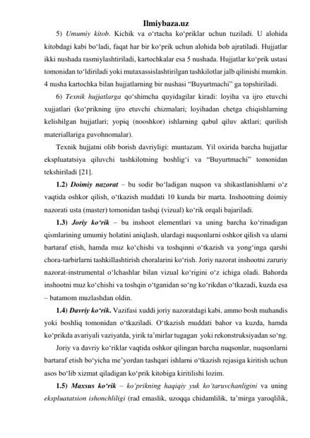 Ilmiybaza.uz 
5) Umumiy kitob. Kichik va o‘rtacha ko‘priklar uchun tuziladi. U alohida 
kitobdagi kabi bo‘ladi, faqat har bir ko‘prik uchun alohida bob ajratiladi. Hujjatlar 
ikki nushada rasmiylashtiriladi, kartochkalar esa 5 nushada. Hujjatlar ko‘prik ustasi 
tomonidan to‘ldiriladi yoki mutaxassislashtirilgan tashkilotlar jalb qilinishi mumkin. 
4 nusha kartochka bilan hujjatlarning bir nushasi “Buyurtmachi” ga topshiriladi. 
6) Texnik hujjatlarga qo‘shimcha quyidagilar kiradi: loyiha va ijro etuvchi 
xujjatlari (ko‘prikning ijro etuvchi chizmalari; loyihadan chetga chiqishlarning 
kelishilgan hujjatlari; yopiq (nooshkor) ishlarning qabul qiluv aktlari; qurilish 
materiallariga guvohnomalar). 
Texnik hujjatni olib borish davriyligi: muntazam. Yil oxirida barcha hujjatlar 
ekspluatatsiya qiluvchi tashkilotning boshlig‘i va “Buyurtmachi” tomonidan 
tekshiriladi [21].   
1.2) Doimiy nazorat – bu sodir bo‘ladigan nuqson va shikastlanishlarni o‘z 
vaqtida oshkor qilish, o‘tkazish muddati 10 kunda bir marta. Inshootning doimiy 
nazorati usta (master) tomonidan tashqi (vizual) ko‘rik orqali bajariladi.   
1.3) Joriy ko‘rik – bu inshoot elementlari va uning barcha ko‘rinadigan 
qismlarining umumiy holatini aniqlash, ulardagi nuqsonlarni oshkor qilish va ularni 
bartaraf etish, hamda muz ko‘chishi va toshqinni o‘tkazish va yong‘inga qarshi 
chora-tarbirlarni tashkillashtirish choralarini ko‘rish. Joriy nazorat inshootni zaruriy 
nazorat-instrumental o‘lchashlar bilan vizual ko‘rigini o‘z ichiga oladi. Bahorda 
inshootni muz ko‘chishi va toshqin o‘tganidan so‘ng ko‘rikdan o‘tkazadi, kuzda esa 
– batamom muzlashdan oldin.  
1.4) Davriy ko‘rik. Vazifasi xuddi joriy nazoratdagi kabi, ammo bosh muhandis 
yoki boshliq tomonidan o‘tkaziladi. O‘tkazish muddati bahor va kuzda, hamda 
ko‘prikda avariyali vaziyatda, yirik ta’mirlar tugagan  yoki rekonstruksiyadan so‘ng. 
Joriy va davriy ko‘riklar vaqtida oshkor qilingan barcha nuqsonlar, nuqsonlarni 
bartaraf etish bo‘yicha me’yordan tashqari ishlarni o‘tkazish rejasiga kiritish uchun 
asos bo‘lib xizmat qiladigan ko‘prik kitobiga kiritilishi lozim.  
1.5) Maxsus ko‘rik – ko‘prikning haqiqiy yuk ko‘taruvchanligini va uning 
ekspluatatsion ishonchliligi (rad emaslik, uzoqqa chidamlilik, ta’mirga yaroqlilik, 
