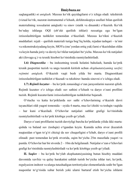 Ilmiybaza.uz 
saqlanganlik) ni aniqlash. Maxsus ko‘rik quyidagilarni o‘z ichiga oladi: tekshirish 
(vizual ko‘rik, nazorat-instrumental o‘lchash, defektoskopiya usullari bilan qurilish 
materialining xossalarini aniqlash) va sinov (statik va dinamik) o‘tkazish. Ko‘rik 
bo‘nday ishlarga OQI (ob’ekt qurilish ishlari) ruxsatiga ega bo‘lgan 
ixtisoslashtirilgan tashkilot tomonidan o‘tkaziladi. Maxsus ko‘rikni o‘tkazish 
muddatlari: rejali – qurilish materiali turiga bog‘liq holda, rejadan tashqari – ta’mir 
va rekonstruksiyadang keyin, MOYu (me’yordan ortiq yuk) larni o‘tkazishdan oldin 
va keyin hamda joriy va davriy ko‘riklar natijalari bo‘yicha. Maxsus ko‘rik natijalari 
akt (ilovaga q.) va texnik hisobot ko‘rinishida rasmiylashtiriladi. 
1.6) Diagnostika – bu inshootning texnik holatini baholash, hamda ko‘prik 
texnik pasportini tuzish va unga tuzatish kiritish uchun ekspluatatsiyaning xavfsiz 
rejimini aniqlash. O‘tkazish vaqti besh yilda bir marta. Diagnostikani 
ixtisoslashtirilgan tashkilot o‘tkazadi va tekshiruv hamda sinovni o‘z ichiga oladi. 
1.7) Rejimli kuzatuv – bu ko‘prik zonasidagi o‘zan jarayonlarini nazorat qilish. 
Rejimli kuzatuv o‘z ichiga oladi: suv sathini o‘lchash va daryo o‘zani profilini 
tuzish. Rejimli kuzatuvlarni ixtisoslashtirilgan tashkilotlar bajaradi.   
O‘rtacha va katta ko‘priklarda suv sathi o‘lchovlarining o‘tkazish davri 
tayanchlari oldi yuqori tomonida – oyida 4 marta, muz ko‘chishi va toshqin vaqtida 
– har kuni o‘tkaziladi. O‘lchovlar natijalari sathlar grafigi ko‘rinishida 
rasmiylashtiriladi va ko‘prik kitobiga yozib qo‘yiladi.    
Daryo o‘zani profillarini tuzish davriyligi barcha ko‘priklarda yilida ikki marta: 
qishda va baland suv (toshqin) o‘tgandan keyin. Kamida uchta stvor (kuzatish 
nuqtasidan o‘tgan to‘g‘ri chiziq) da suv chuqurligini o‘lchab, daryo o‘zani profili 
olinadi: past tomondan ko‘prik stvorida, oqim bo‘yicha 25m masofada yuqori va 
pastda. O‘lchovlar har bir stvorda 2 – 10m da belgilanadi. Natijalar o‘zan o‘lchovlari 
grafigi ko‘rinishida rasmiylashtiriladi va ko‘prik kitobiga yozib qo‘yiladi.    
II. Saqlov – bu ko‘prik bo‘ylab ekspluatatsiyasining butun hisobiy muddati 
davomida xavfsiz va qulay harakatini ushlab turish bo‘yicha ishlar turi, ko‘prik, 
regulyasion inshoot va ularga tutashadigan territoriyalar elementlarida sodir bo‘lgan 
nuqsonlar to‘g‘risida xabar berish yoki ularni bartaraf etish bo‘yicha ishlarni 
