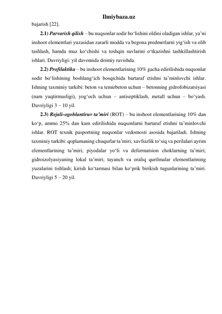 Ilmiybaza.uz 
bajarish [22].  
2.1) Parvarish qilish – bu nuqsonlar sodir bo‘lishini oldini oladigan ishlar, ya’ni 
inshoot elementlari yuzasidan zararli modda va begona predmetlarni yig‘ish va olib 
tashlash, hamda muz ko‘chishi va toshqin suvlarini o‘tkazishni tashkillashtirish 
ishlari. Davriyligi: yil davomida doimiy ravishda.    
2.2) Profilaktika – bu inshoot elementlarining 10% gacha edirilishida nuqsonlar 
sodir bo‘lishining boshlang‘ich bosqichida bartaraf etishni ta’minlovchi ishlar. 
Ishning taxminiy tarkibi: beton va temirbeton uchun – betonning gidrofobizatsiyasi 
(nam yuqtirmasligi), yog‘och uchun – antiseptiklash, metall uchun – bo‘yash. 
Davriyligi 3 – 10 yil.     
2.3) Rejali-ogohlantiruv ta’miri (ROT) – bu inshoot elementlarining 10% dan 
ko‘p, ammo 25% dan kam edirilishida nuqsonlarni bartaraf etishni ta’minlovchi 
ishlar. ROT texnik pasportning nuqsonlar vedomosti asosida bajariladi. Ishning 
taxminiy tarkibi: qoplamaning chuqurlar ta’miri; xavfsizlik to‘siq va perilalari ayrim 
elementlarining ta’miri; piyodalar yo‘li va deformatsion choklarning ta’miri; 
gidroizolyasiyaning lokal ta’miri; tayanch va oraliq qurilmalar elementlarining 
yuzalarini tishlash; kirish ko‘tarmasi bilan ko‘prik birikish tugunlarining ta’miri. 
Davriyligi 5 – 20 yil.  
 
 
 
 
 
 
