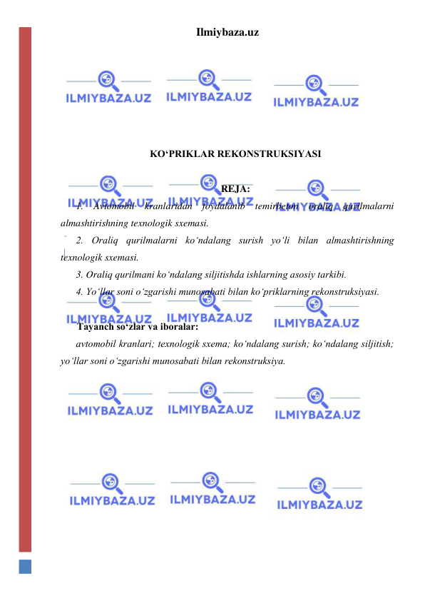 Ilmiybaza.uz 
 
 
 
 
 
 
KO‘PRIKLAR REKONSTRUKSIYASI 
 
REJA: 
1. Avtomobil kranlaridan foydalanib temirbeton oraliq qurilmalarni 
almashtirishning texnologik sxemasi.  
2. Oraliq qurilmalarni ko‘ndalang surish yo‘li bilan almashtirishning 
texnologik sxemasi.  
3. Oraliq qurilmani ko‘ndalang siljitishda ishlarning asosiy tarkibi. 
4. Yo‘llar soni o‘zgarishi munosabati bilan ko‘priklarning rekonstruksiyasi.  
 
Tayanch so‘zlar va iboralar: 
avtomobil kranlari; texnologik sxema; ko‘ndalang surish; ko‘ndalang siljitish; 
yo‘llar soni o‘zgarishi munosabati bilan rekonstruksiya.  
 
 
 
 
 
 
 
 
 
 
 
