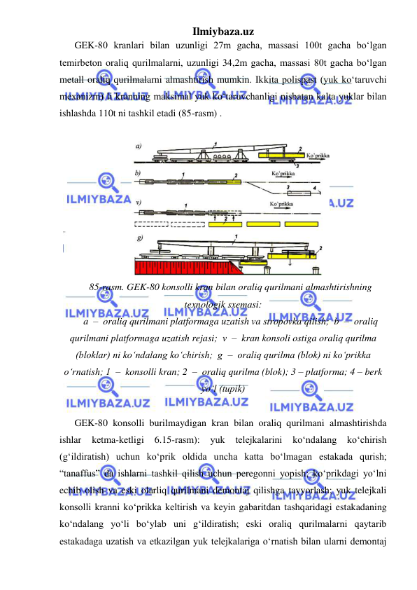 Ilmiybaza.uz 
 
GEK-80 kranlari bilan uzunligi 27m gacha, massasi 100t gacha bo‘lgan 
temirbeton oraliq qurilmalarni, uzunligi 34,2m gacha, massasi 80t gacha bo‘lgan 
metall oraliq qurilmalarni almashtirish mumkin. Ikkita polispast (yuk ko‘taruvchi 
mexanizm) li kranning maksimal yuk ko‘taruvchanligi nisbatan kalta yuklar bilan 
ishlashda 110t ni tashkil etadi (85-rasm) . 
 
 
85-rasm. GEK-80 konsolli kran bilan oraliq qurilmani almashtirishning 
texnologik sxemasi:  
a  –  oraliq qurilmani platformaga uzatish va stropovka qilish;  b  –  oraliq 
qurilmani platformaga uzatish rejasi;  v  –  kran konsoli ostiga oraliq qurilma 
(bloklar) ni ko‘ndalang ko‘chirish;  g  –  oraliq qurilma (blok) ni ko‘prikka 
o‘rnatish; 1  –  konsolli kran; 2  –  oraliq qurilma (blok); 3 – platforma; 4 – berk 
yo‘l (tupik) 
 
GEK-80 konsolli burilmaydigan kran bilan oraliq qurilmani almashtirishda 
ishlar 
ketma-ketligi 
6.15-rasm): 
yuk 
telejkalarini 
ko‘ndalang 
ko‘chirish 
(g‘ildiratish) uchun ko‘prik oldida uncha katta bo‘lmagan estakada qurish; 
“tanaffus” da ishlarni tashkil qilish uchun peregonni yopish; ko‘prikdagi yo‘lni 
echib olish va eski olarliq qurilmani demontaj qilishga tayyorlash; yuk telejkali 
konsolli kranni ko‘prikka keltirish va keyin gabaritdan tashqaridagi estakadaning 
ko‘ndalang yo‘li bo‘ylab uni g‘ildiratish; eski oraliq qurilmalarni qaytarib 
estakadaga uzatish va etkazilgan yuk telejkalariga o‘rnatish bilan ularni demontaj 
