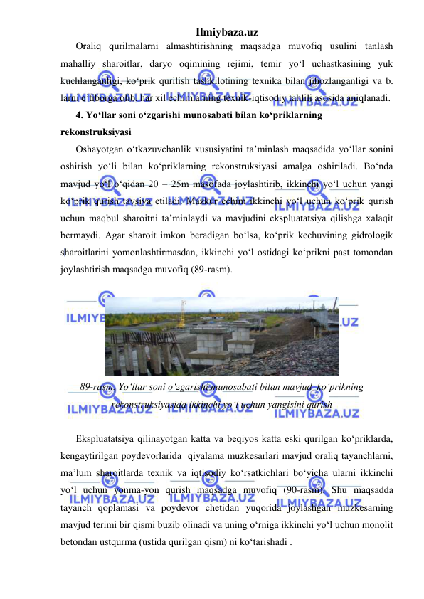 Ilmiybaza.uz 
 
Oraliq qurilmalarni almashtirishning maqsadga muvofiq usulini tanlash 
mahalliy sharoitlar, daryo oqimining rejimi, temir yo‘l uchastkasining yuk 
kuchlanganligi, ko‘prik qurilish tashkilotining texnika bilan jihozlanganligi va b. 
larni e’tiborga olib, har xil echimlarning texnik-iqtisodiy tahlili asosida aniqlanadi. 
4. Yo‘llar soni o‘zgarishi munosabati bilan ko‘priklarning 
rekonstruksiyasi 
Oshayotgan o‘tkazuvchanlik xususiyatini ta’minlash maqsadida yo‘llar sonini 
oshirish yo‘li bilan ko‘priklarning rekonstruksiyasi amalga oshiriladi. Bo‘nda 
mavjud yo‘l o‘qidan 20 – 25m masofada joylashtirib, ikkinchi yo‘l uchun yangi 
ko‘prik qurish tavsiya etiladi. Mazkur echim ikkinchi yo‘l uchun ko‘prik qurish 
uchun maqbul sharoitni ta’minlaydi va mavjudini ekspluatatsiya qilishga xalaqit 
bermaydi. Agar sharoit imkon beradigan bo‘lsa, ko‘prik kechuvining gidrologik 
sharoitlarini yomonlashtirmasdan, ikkinchi yo‘l ostidagi ko‘prikni past tomondan 
joylashtirish maqsadga muvofiq (89-rasm).  
 
 
89-rasm. Yo‘llar soni o‘zgarishi munosabati bilan mavjud  ko‘prikning 
rekonstruksiyasida ikkinchi yo‘l uchun yangisini qurish 
 
Ekspluatatsiya qilinayotgan katta va beqiyos katta eski qurilgan ko‘priklarda, 
kengaytirilgan poydevorlarida  qiyalama muzkesarlari mavjud oraliq tayanchlarni, 
ma’lum sharoitlarda texnik va iqtisodiy ko‘rsatkichlari bo‘yicha ularni ikkinchi 
yo‘l uchun yonma-yon qurish maqsadga muvofiq (90-rasm). Shu maqsadda 
tayanch qoplamasi va poydevor chetidan yuqorida joylashgan muzkesarning 
mavjud terimi bir qismi buzib olinadi va uning o‘rniga ikkinchi yo‘l uchun monolit  
betondan ustqurma (ustida qurilgan qism) ni ko‘tarishadi . 
