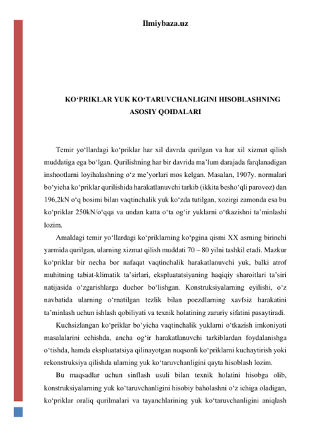 Ilmiybaza.uz 
 
 
 
 
KO‘PRIKLAR YUK KO‘TARUVCHANLIGINI HISOBLASHNING 
ASOSIY QOIDALARI 
 
 
Temir yo‘llardagi ko‘priklar har xil davrda qurilgan va har xil xizmat qilish 
muddatiga ega bo‘lgan. Qurilishning har bir davrida ma’lum darajada farqlanadigan 
inshootlarni loyihalashning o‘z me’yorlari mos kelgan. Masalan, 1907y. normalari 
bo‘yicha ko‘priklar qurilishida harakatlanuvchi tarkib (ikkita besho‘qli parovoz) dan 
196,2kN o‘q bosimi bilan vaqtinchalik yuk ko‘zda tutilgan, xozirgi zamonda esa bu 
ko‘priklar 250kN/o‘qqa va undan katta o‘ta og‘ir yuklarni o‘tkazishni ta’minlashi 
lozim. 
Amaldagi temir yo‘llardagi ko‘priklarning ko‘pgina qismi XX asrning birinchi 
yarmida qurilgan, ularning xizmat qilish muddati 70 – 80 yilni tashkil etadi. Mazkur 
ko‘priklar bir necha bor nafaqat vaqtinchalik harakatlanuvchi yuk, balki atrof 
muhitning tabiat-klimatik ta’sirlari, ekspluatatsiyaning haqiqiy sharoitlari ta’siri 
natijasida o‘zgarishlarga duchor bo‘lishgan. Konstruksiyalarning eyilishi, o‘z 
navbatida ularning o‘rnatilgan tezlik bilan poezdlarning xavfsiz harakatini 
ta’minlash uchun ishlash qobiliyati va texnik holatining zaruriy sifatini pasaytiradi.             
Kuchsizlangan ko‘priklar bo‘yicha vaqtinchalik yuklarni o‘tkazish imkoniyati 
masalalarini echishda, ancha og‘ir harakatlanuvchi tarkiblardan foydalanishga 
o‘tishda, hamda ekspluatatsiya qilinayotgan nuqsonli ko‘priklarni kuchaytirish yoki 
rekonstruksiya qilishda ularning yuk ko‘taruvchanligini qayta hisoblash lozim.  
Bu maqsadlar uchun sinflash usuli bilan texnik holatini hisobga olib, 
konstruksiyalarning yuk ko‘taruvchanligini hisobiy baholashni o‘z ichiga oladigan, 
ko‘priklar oraliq qurilmalari va tayanchlarining yuk ko‘taruvchanligini aniqlash 
