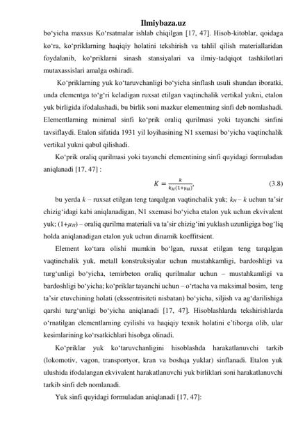 Ilmiybaza.uz 
bo‘yicha maxsus Ko‘rsatmalar ishlab chiqilgan [17, 47]. Hisob-kitoblar, qoidaga 
ko‘ra, ko‘priklarning haqiqiy holatini tekshirish va tahlil qilish materiallaridan 
foydalanib, ko‘priklarni sinash stansiyalari va ilmiy-tadqiqot tashkilotlari 
mutaxassislari amalga oshiradi.   
 Ko‘priklarning yuk ko‘taruvchanligi bo‘yicha sinflash usuli shundan iboratki, 
unda elementga to‘g‘ri keladigan ruxsat etilgan vaqtinchalik vertikal yukni, etalon 
yuk birligida ifodalashadi, bu birlik soni mazkur elementning sinfi deb nomlashadi. 
Elementlarning minimal sinfi ko‘prik oraliq qurilmasi yoki tayanchi sinfini 
tavsiflaydi. Etalon sifatida 1931 yil loyihasining N1 sxemasi bo‘yicha vaqtinchalik 
vertikal yukni qabul qilishadi.  
Ko‘prik oraliq qurilmasi yoki tayanchi elementining sinfi quyidagi formuladan 
aniqlanadi [17, 47] : 
𝐾 =
𝑘
𝑘𝐻(1+µ𝐻),                                          (3.8) 
bu yerda k – ruxsat etilgan teng tarqalgan vaqtinchalik yuk; kH – k uchun ta’sir 
chizig‘idagi kabi aniqlanadigan, N1 sxemasi bo‘yicha etalon yuk uchun ekvivalent 
yuk; (1+µH) – oraliq qurilma materiali va ta’sir chizig‘ini yuklash uzunligiga bog‘liq 
holda aniqlanadigan etalon yuk uchun dinamik koeffitsient. 
Element ko‘tara olishi mumkin bo‘lgan, ruxsat etilgan teng tarqalgan 
vaqtinchalik yuk, metall konstruksiyalar uchun mustahkamligi, bardoshligi va 
turg‘unligi bo‘yicha, temirbeton oraliq qurilmalar uchun – mustahkamligi va 
bardoshligi bo‘yicha; ko‘priklar tayanchi uchun – o‘rtacha va maksimal bosim,  teng 
ta’sir etuvchining holati (ekssentrisiteti nisbatan) bo‘yicha, siljish va ag‘darilishiga 
qarshi turg‘unligi bo‘yicha aniqlanadi [17, 47]. Hisoblashlarda tekshirishlarda 
o‘rnatilgan elementlarning eyilishi va haqiqiy texnik holatini e’tiborga olib, ular 
kesimlarining ko‘rsatkichlari hisobga olinadi.     
Ko‘priklar yuk ko‘taruvchanligini hisoblashda harakatlanuvchi tarkib 
(lokomotiv, vagon, transportyor, kran va boshqa yuklar) sinflanadi. Etalon yuk 
ulushida ifodalangan ekvivalent harakatlanuvchi yuk birliklari soni harakatlanuvchi 
tarkib sinfi deb nomlanadi. 
Yuk sinfi quyidagi formuladan aniqlanadi [17, 47]: 
