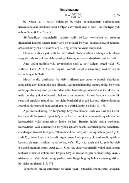 Ilmiybaza.uz 
 𝐾 =
𝑘𝑜(1+µ𝑜)
𝑘𝐻(1+µ𝐻),                                          (3.9) 
bu yerda ko – ta’sir chiziqlari bo‘yicha aniqlanadigan sinflanadigan 
harakatlanuvchi tarkibdan sodir bo‘lgan ekvivalent yuk; (1+µo) – ko‘riladigan yuk 
uchun dinamik koeffitsient.  
Sinflanadigan vaqtinchalik yukdan sodir bo‘lgan ekvivalent ko yukning 
qiymatlari hozirgi vaqtda temir yo‘l ko‘priklari bo‘ylab harakatlanuvchi tarkibni 
o‘tkazish bo‘yicha Ko‘rsatmalar [17, 47] jadvali bo‘yicha aniqlanadi. 
Element sinfi va yuk sinfi bir xil birlikda ifodalanishini e’tiborga olib, ularni 
taqqoslashda ko‘prik bo‘ylab poezd yuklarining o‘tkazish shartlarini aniqlashadi.   
Agar oraliq qurilma yoki tayanchning sinfi K ko‘riladigan poezd yuki  K0 
sinfidan katta (K ≥ K0) bo‘lsagina, ko‘prik ekspluatatsiyaning xavfsiz rejimi 
ta’minlangan bo‘ladi.     
Metall oraliq qurilmalar bo‘ylab sinflanadigan yukni o‘tkazish shartlarini 
aniqlashda quyidagilar hisobga olinadi. Agar mustahkamligi va turg‘unligi bo‘yicha 
oraliq qurilmaning sinfi yuk sinfidan katta, bardoshligi bo‘yicha esa kichik bo‘lsa, 
unda bunday yukni o‘tkazish cheklovlarsiz mumkin. Ammo bunda charchoqlik 
resursini aniqlash metodikasi bo‘yicha bardoshligi orqali kuchsiz elementlarining 
charchoqlik resursini baholashni amalga oshirish lozim bo‘ladi [17, 47]. 
Agar mustahkamligi va turg‘unligi bo‘yicha element sinfi yuk sinfidan kichik 
bo‘lsa, unda bu yukni ko‘prik bo‘ylab o‘tkazish mumkin emas, oraliq qurilmani esa 
kuchaytirish yoki almashtirish lozim bo‘ladi. Bunday holda oraliq qurilmani 
kuchaytirish yoki almashtirish bo‘yicha ishlarni tashkillashtirishgacha poezdlarni 
cheklangan harakat tezligida o‘tkazish imkoni mavjud. Buning uchun poezd yuki 
sinfi Kn-d dinamikasiz aniqlanadi.  Agar dinamikasiz poezd yuki sinfi oraliq qurilma 
kuchsiz elementi sinfidan katta bo‘lsa, ya’ni Kn-d > K, unda uni ko‘prik bo‘ylab 
o‘tkazish mumkin emas. Agar Kn-d < K bo‘lsa, unda vaqtinchalik yukni cheklangan 
tezlikda o‘tkazish imkoni bor, ko‘prik bo‘ylab ruxsat etilgan harakat tezligi K/Kn-d 
nisbatga va ta’sir chizig‘ining yuklash uzunligiga bog‘liq holda maxsus grafiklar 
bo‘yicha aniqlanadi [17, 47].  
Temirbeton oraliq qurilmalar bo‘yicha yukni o‘tkazish imkoniyatini aniqlash 
