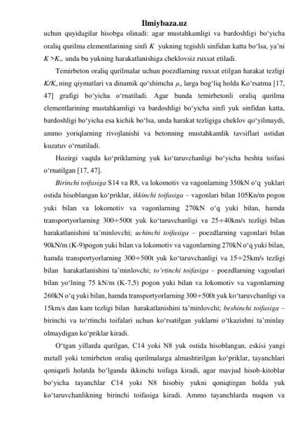 Ilmiybaza.uz 
uchun quyidagilar hisobga olinadi: agar mustahkamligi va bardoshligi bo‘yicha 
oraliq qurilma elementlarining sinfi K  yukning tegishli sinfidan katta bo‘lsa, ya’ni 
K >Ko, unda bu yukning harakatlanishiga cheklovsiz ruxsat etiladi.    
Temirbeton oraliq qurilmalar uchun poezdlarning ruxsat etilgan harakat tezligi 
K/Ko ning qiymatlari va dinamik qo‘shimcha µo larga bog‘liq holda Ko‘rsatma [17, 
47] grafigi bo‘yicha o‘rnatiladi. Agar bunda temirbetonli oraliq qurilma 
elementlarining mustahkamligi va bardoshligi bo‘yicha sinfi yuk sinfidan katta, 
bardoshligi bo‘yicha esa kichik bo‘lsa, unda harakat tezligiga cheklov qo‘yilmaydi, 
ammo yoriqlarning rivojlanishi va betonning mustahkamlik tavsiflari ustidan 
kuzatuv o‘rnatiladi.     
Hozirgi vaqtda ko‘priklarning yuk ko‘taruvchanligi bo‘yicha beshta toifasi 
o‘rnatilgan [17, 47].  
Birinchi toifasiga S14 va R8, va lokomotiv va vagonlarning 350kN o‘q  yuklari 
ostida hisoblangan ko‘priklar, ikkinchi toifasiga – vagonlari bilan 105Kn/m pogon 
yuki bilan va lokomotiv va vagonlarning 270kN o‘q yuki bilan, hamda 
transportyorlarning 300÷500t yuk ko‘taruvchanligi va 25÷40km/s tezligi bilan  
harakatlanishini ta’minlovchi; uchinchi toifasiga – poezdlarning vagonlari bilan 
90kN/m (K-9)pogon yuki bilan va lokomotiv va vagonlarning 270kN o‘q yuki bilan, 
hamda transportyorlarning 300÷500t yuk ko‘taruvchanligi va 15÷25km/s tezligi 
bilan  harakatlanishini ta’minlovchi; to‘rtinchi toifasiga – poezdlarning vagonlari 
bilan yo‘lning 75 kN/m (K-7,5) pogon yuki bilan va lokomotiv va vagonlarning 
260kN o‘q yuki bilan, hamda transportyorlarning 300÷500t yuk ko‘taruvchanligi va 
15km/s dan kam tezligi bilan  harakatlanishini ta’minlovchi; beshinchi toifasiga – 
birinchi va to‘rtinchi toifalari uchun ko‘rsatilgan yuklarni o‘tkazishni ta’minlay 
olmaydigan ko‘priklar kiradi. 
O‘tgan yillarda qurilgan, C14 yoki N8 yuk ostida hisoblangan, eskisi yangi 
metall yoki temirbeton oraliq qurilmalarga almashtirilgan ko‘priklar, tayanchlari 
qoniqarli holatda bo‘lganda ikkinchi toifaga kiradi, agar mavjud hisob-kitoblar 
bo‘yicha tayanchlar C14 yoki N8 hisobiy yukni qoniqtirgan holda yuk 
ko‘taruvchanlikning birinchi toifasiga kiradi. Ammo tayanchlarda nuqson va 
