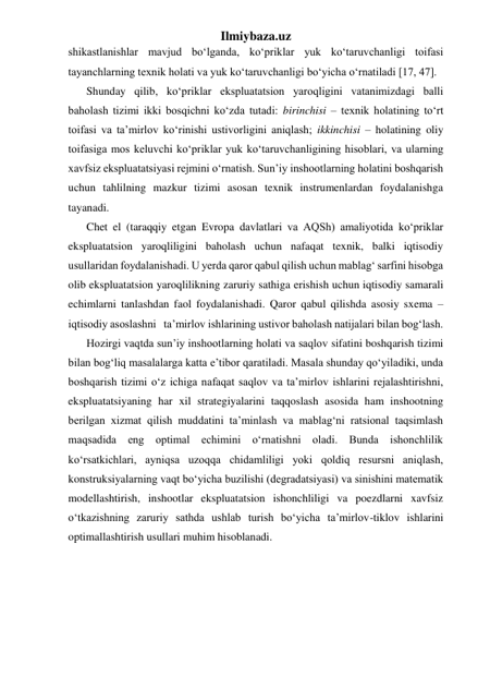 Ilmiybaza.uz 
shikastlanishlar mavjud bo‘lganda, ko‘priklar yuk ko‘taruvchanligi toifasi 
tayanchlarning texnik holati va yuk ko‘taruvchanligi bo‘yicha o‘rnatiladi [17, 47].   
Shunday qilib, ko‘priklar ekspluatatsion yaroqligini vatanimizdagi balli 
baholash tizimi ikki bosqichni ko‘zda tutadi: birinchisi – texnik holatining to‘rt 
toifasi va ta’mirlov ko‘rinishi ustivorligini aniqlash; ikkinchisi – holatining oliy 
toifasiga mos keluvchi ko‘priklar yuk ko‘taruvchanligining hisoblari, va ularning 
xavfsiz ekspluatatsiyasi rejmini o‘rnatish. Sun’iy inshootlarning holatini boshqarish 
uchun tahlilning mazkur tizimi asosan texnik instrumenlardan foydalanishga 
tayanadi.  
Chet el (taraqqiy etgan Evropa davlatlari va AQSh) amaliyotida ko‘priklar 
ekspluatatsion yaroqliligini baholash uchun nafaqat texnik, balki iqtisodiy 
usullaridan foydalanishadi. U yerda qaror qabul qilish uchun mablag‘ sarfini hisobga 
olib ekspluatatsion yaroqlilikning zaruriy sathiga erishish uchun iqtisodiy samarali 
echimlarni tanlashdan faol foydalanishadi. Qaror qabul qilishda asosiy sxema – 
iqtisodiy asoslashni   ta’mirlov ishlarining ustivor baholash natijalari bilan bog‘lash.  
Hozirgi vaqtda sun’iy inshootlarning holati va saqlov sifatini boshqarish tizimi 
bilan bog‘liq masalalarga katta e’tibor qaratiladi. Masala shunday qo‘yiladiki, unda 
boshqarish tizimi o‘z ichiga nafaqat saqlov va ta’mirlov ishlarini rejalashtirishni, 
ekspluatatsiyaning har xil strategiyalarini taqqoslash asosida ham inshootning 
berilgan xizmat qilish muddatini ta’minlash va mablag‘ni ratsional taqsimlash 
maqsadida eng optimal echimini o‘rnatishni oladi. Bunda ishonchlilik 
ko‘rsatkichlari, ayniqsa uzoqqa chidamliligi yoki qoldiq resursni aniqlash, 
konstruksiyalarning vaqt bo‘yicha buzilishi (degradatsiyasi) va sinishini matematik 
modellashtirish, inshootlar ekspluatatsion ishonchliligi va poezdlarni xavfsiz 
o‘tkazishning zaruriy sathda ushlab turish bo‘yicha ta’mirlov-tiklov ishlarini 
optimallashtirish usullari muhim hisoblanadi.   
 
 
 
 
