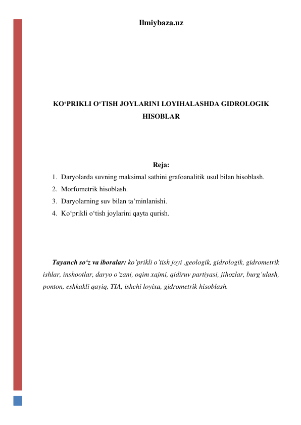 Ilmiybaza.uz 
 
 
 
 
 
KO‘PRIKLI O‘TISH JOYLARINI LOYIHALASHDA GIDROLOGIK 
HISOBLAR 
 
 
 
Reja: 
1. Daryolarda suvning maksimal sathini grafoanalitik usul bilan hisoblash. 
2. Morfometrik hisoblash. 
3. Daryolarning suv bilan ta’minlanishi. 
4. Ko‘prikli o‘tish joylarini qayta qurish. 
 
 
 
Tayanch so‘z va iboralar: ko’prikli o’tish joyi ,geologik, gidrologik, gidrometrik 
ishlar, inshootlar, daryo o‘zani, oqim xajmi, qidiruv partiyasi, jihozlar, burg‘ulash, 
ponton, eshkakli qayiq, TIA, ishchi loyixa, gidrometrik hisoblash. 
 
 
 
 
 
 
 
 
