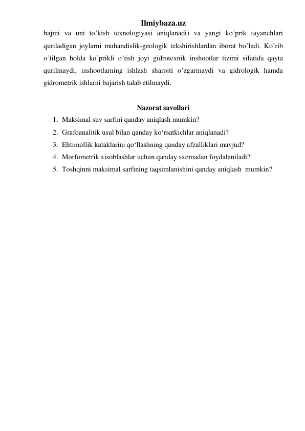 Ilmiybaza.uz 
hajmi va uni to’kish texnologiyasi aniqlanadi) va yangi ko’prik tayanchlari 
quriladigan joylarni muhandislik-geologik tekshirishlardan iborat bo’ladi. Ko’rib 
o’tilgan holda ko’prikli o’tish joyi gidrotexnik inshootlar tizimi sifatida qayta 
qurilmaydi, inshootlarning ishlash sharoiti o’zgarmaydi va gidrologik hamda 
gidrometrik ishlarni bajarish talab etilmaydi. 
 
Nazorat savollari 
1. Maksimal suv sarfini qanday aniqlash mumkin? 
2. Grafoanalitik usul bilan qanday ko‘rsatkichlar aniqlanadi? 
3. Ehtimollik kataklarini qo‘llashning qanday afzalliklari mavjud? 
4. Morfometrik xisoblashlar uchun qanday sxemadan foydalaniladi? 
5. Toshqinni maksimal sarfining taqsimlanishini qanday aniqlash  mumkin? 
 
 
