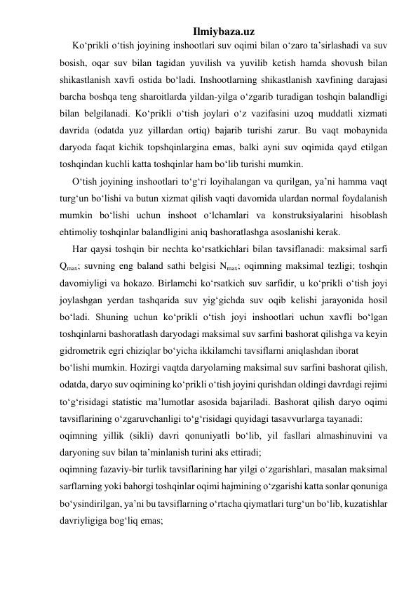 Ilmiybaza.uz 
Ko‘prikli o‘tish joyining inshootlari suv oqimi bilan o‘zaro ta’sirlashadi va suv 
bosish, oqar suv bilan tagidan yuvilish va yuvilib ketish hamda shovush bilan 
shikastlanish xavfi ostida bo‘ladi. Inshootlarning shikastlanish xavfining darajasi 
barcha boshqa teng sharoitlarda yildan-yilga o‘zgarib turadigan toshqin balandligi 
bilan belgilanadi. Ko‘prikli o‘tish joylari o‘z vazifasini uzoq muddatli xizmati 
davrida (odatda yuz yillardan ortiq) bajarib turishi zarur. Bu vaqt mobaynida 
daryoda faqat kichik topshqinlargina emas, balki ayni suv oqimida qayd etilgan 
toshqindan kuchli katta toshqinlar ham bo‘lib turishi mumkin. 
O‘tish joyining inshootlari to‘g‘ri loyihalangan va qurilgan, ya’ni hamma vaqt 
turg‘un bo‘lishi va butun xizmat qilish vaqti davomida ulardan normal foydalanish 
mumkin bo‘lishi uchun inshoot o‘lchamlari va konstruksiyalarini hisoblash 
ehtimoliy toshqinlar balandligini aniq bashoratlashga asoslanishi kerak. 
Har qaysi toshqin bir nechta ko‘rsatkichlari bilan tavsiflanadi: maksimal sarfi 
Qmax; suvning eng baland sathi belgisi Nmax; oqimning maksimal tezligi; toshqin 
davomiyligi va hokazo. Birlamchi ko‘rsatkich suv sarfidir, u ko‘prikli o‘tish joyi 
joylashgan yerdan tashqarida suv yig‘gichda suv oqib kelishi jarayonida hosil 
bo‘ladi. Shuning uchun ko‘prikli o‘tish joyi inshootlari uchun xavfli bo‘lgan 
toshqinlarni bashoratlash daryodagi maksimal suv sarfini bashorat qilishga va keyin 
gidrometrik egri chiziqlar bo‘yicha ikkilamchi tavsiflarni aniqlashdan iborat 
bo‘lishi mumkin. Hozirgi vaqtda daryolarning maksimal suv sarfini bashorat qilish, 
odatda, daryo suv oqimining ko‘prikli o‘tish joyini qurishdan oldingi davrdagi rejimi 
to‘g‘risidagi statistic ma’lumotlar asosida bajariladi. Bashorat qilish daryo oqimi 
tavsiflarining o‘zgaruvchanligi to‘g‘risidagi quyidagi tasavvurlarga tayanadi: 
oqimning yillik (sikli) davri qonuniyatli bo‘lib, yil fasllari almashinuvini va 
daryoning suv bilan ta’minlanish turini aks ettiradi; 
oqimning fazaviy-bir turlik tavsiflarining har yilgi o‘zgarishlari, masalan maksimal 
sarflarning yoki bahorgi toshqinlar oqimi hajmining o‘zgarishi katta sonlar qonuniga 
bo‘ysindirilgan, ya’ni bu tavsiflarning o‘rtacha qiymatlari turg‘un bo‘lib, kuzatishlar 
davriyligiga bog‘liq emas; 
