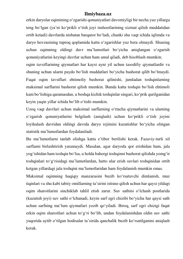 Ilmiybaza.uz 
erkin daryolar oqimining o‘zgarishi qonuniyatlari davomiyligi bir necha yuz yillarga 
teng bo‘lgan (ya’ni ko‘prikli o‘tish joyi inshootlarining xizmat qilish muddatidan 
ortib ketadi) davrlarda nisbatan barqaror bo‘ladi, chunki shu vaqt ichida iqlimda va 
daryo hovzasining tuproq qoplamida katta o‘zgarishlar yuz bera olmaydi. Shuning 
uchun oqimning oldingi davr ma’lumotlari bo‘yicha aniqlangan o‘zgarish 
qonuniyatlarini keyingi davrlar uchun ham amal qiladi, deb hisoblash mumkin; 
oqim tavsiflarining qiymatlari har kaysi ayni yil uchun tasodifiy qiymatlardir va 
shuning uchun ularni paydo bo‘lish muddatlari bo‘yicha bashorat qilib bo‘lmaydi. 
Faqat oqim tavsiflari ehtimoliy bashorat qilinishi, jumladan toshqinlarning 
maksimal sarflarini bashorat qilish mumkin. Bunda katta toshqin bo‘lish ehtimoli 
kam bo‘lishiga qaramasdan, u boshqa kichik toshqinlar singari, ko‘prik qurilganidan 
keyin yaqin yillar ichida bo‘lib o‘tishi mumkin. 
Uzoq vaqt davrlari uchun maksimal sarflarning o‘rtacha qiymatlarini va ularning 
o‘zgarish qonuniyatlarini belgilash (aniqlash) uchun ko‘prikli o‘tish joyini 
loyihalash davridan oldingi davrda daryo rejimini kuzatishlar bo‘yicha olingan 
statistik ma’lumotlardan foydalaniladi. 
Bu ma’lumotlarni tanlab olishga katta e’tibor berilishi kerak. Fazaviy-turli xil 
sarflarni birlashtirish yaramaydi. Masalan, agar daryoda qor erishidan ham, jala 
yog‘ishidan ham toshqin bo‘lsa, u holda bahorgi toshqinni bashorat qilishda yomg‘ir 
toshqinlari to‘g‘risidagi ma’lumotlardan, hatto ular erish suvlari toshqinidan ortib 
ketgan yillardagi jala toshqini ma’lumotlaridan ham foydalanish mumkin emas. 
Maksimal oqimning haqiqiy manzarasini buzib ko‘rsatuvchi dimlanish, muz 
tiqinlari va shu kabi tabiiy omillarning ta’sirini istisno qilish uchun har qaysi yildagi 
oqim sharoitlarini sinchiklab tahlil etish zarur. Suv sathini o‘lchash postlarida 
(kuzatish joyi) suv sathi o‘lchanadi, keyin sarf egri chizibi bo‘yicha har qaysi sath 
uchun sarfning ma’lum qiymatlari yozib qo‘yiladi. Biroq, sarf egri chizigi faqat 
erkin oqim sharoitlari uchun to‘g‘ri bo‘lib, undan foydalanishdan oldin suv sathi 
yuqorida aytib o‘tilgan hodisalar ta’sirida qanchalik buzib ko‘rsatilganini aniqlash 
kerak. 
