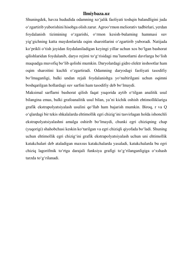 Ilmiybaza.uz 
Shuningdek, havza hududida odamning xo‘jalik faoliyati toshqin balandligini juda 
o‘zgartirib yuborishini hisobga olish zarur. Agroo‘rmon meliorativ tadbirlari, yerdan 
foydalanish tizimining o‘zgarishi, o‘rmon kesish-bularning hammasi suv 
yig‘gichning katta maydonlarida oqim sharoitlarini o‘zgartirib yuboradi. Natijada 
ko‘prikli o‘tish joyidan foydalaniladigan keyingi yillar uchun xos bo‘lgan bashorat 
qilishlaridan foydalanib, daryo rejimi to‘g‘risidagi ma’lumotlarni davrlarga bo‘lish 
maqsadga muvofiq bo‘lib qolishi mumkin. Daryolardagi gidro elektr inshootlar ham 
oqim sharoitini kuchli o‘zgartiradi. Odamning daryodagi faoliyati tasodifiy 
bo‘lmaganligi, balki undan rejali foydalanishga yo‘naltirilgani uchun oqimni 
boshqarilgan hollardagi suv sarfini ham tasodifiy deb bo‘lmaydi.  
Maksimal sarflarni bashorat qilish faqat yuqorida aytib o‘tilgan analitik usul 
bilangina emas, balki grafoanalitik usul bilan, ya’ni kichik oshish ehtimolliklariga 
grafik ekstrapolyatsiyalash usulini qo‘llab ham bajarish mumkin. Biroq, r va Q 
o‘qlardagi bir tekis shkalalarda ehtimollik egri chizig‘ini tasvirlagan holda ishonchli 
ekstrapolyatsiyalashni amalga oshirib bo‘lmaydi, chunki egri chiziqning chap 
(yuqorigi) shahobchasi keskin ko‘tarilgan va egri chiziqli qiyofada bo‘ladi. Shuning 
uchun ehtimollik egri chizig‘ini grafik ekstrapolyatsiyalash uchun uni ehtimollik 
katakchalari deb ataladigan maxsus katakchalarda yasaladi, katakchalarda bu egri 
chiziq lagorifmik to‘rtga darajali funksiya grafigi to‘g‘rilanganligiga o‘xshash 
tarzda to‘g‘rilanadi. 
