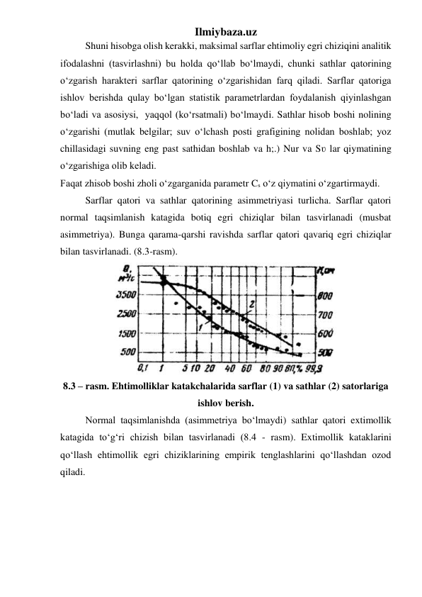 Ilmiybaza.uz 
 
Shuni hisobga olish kerakki, maksimal sarflar ehtimoliy egri chiziqini analitik 
ifodalashni (tasvirlashni) bu holda qo‘llab bo‘lmaydi, chunki sathlar qatorining 
o‘zgarish harakteri sarflar qatorining o‘zgarishidan farq qiladi. Sarflar qatoriga 
ishlov berishda qulay bo‘lgan statistik parametrlardan foydalanish qiyinlashgan 
bo‘ladi va asosiysi,  yaqqol (ko‘rsatmali) bo‘lmaydi. Sathlar hisob boshi nolining 
o‘zgarishi (mutlak belgilar; suv o‘lchash posti grafigining nolidan boshlab; yoz 
chillasidagi suvning eng past sathidan boshlab va h;.) Nur va Sʋ lar qiymatining 
o‘zgarishiga olib keladi. 
Faqat zhisob boshi zholi o‘zgarganida parametr Cs o‘z qiymatini o‘zgartirmaydi. 
 
Sarflar qatori va sathlar qatorining asimmetriyasi turlicha. Sarflar qatori 
normal taqsimlanish katagida botiq egri chiziqlar bilan tasvirlanadi (musbat 
asimmetriya). Bunga qarama-qarshi ravishda sarflar qatori qavariq egri chiziqlar 
bilan tasvirlanadi. (8.3-rasm). 
 
8.3 – rasm. Ehtimolliklar katakchalarida sarflar (1) va sathlar (2) satorlariga 
ishlov berish. 
 
Normal taqsimlanishda (asimmetriya bo‘lmaydi) sathlar qatori extimollik 
katagida to‘g‘ri chizish bilan tasvirlanadi (8.4 - rasm). Extimollik kataklarini 
qo‘llash ehtimollik egri chiziklarining empirik tenglashlarini qo‘llashdan ozod 
qiladi. 
