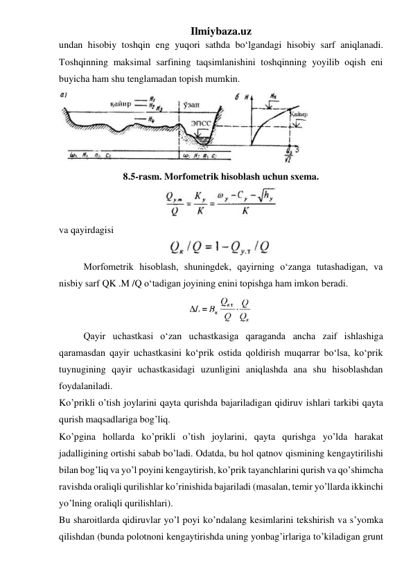 Ilmiybaza.uz 
undan hisobiy toshqin eng yuqori sathda bo‘lgandagi hisobiy sarf aniqlanadi. 
Toshqinning maksimal sarfining taqsimlanishini toshqinning yoyilib oqish eni 
buyicha ham shu tenglamadan topish mumkin. 
 
8.5-rasm. Morfometrik hisoblash uchun sxema. 
 
va qayirdagisi 
 
 
Morfometrik hisoblash, shuningdek, qayirning o‘zanga tutashadigan, va 
nisbiy sarf QK .M /Q o‘tadigan joyining enini topishga ham imkon beradi. 
 
 
Qayir uchastkasi o‘zan uchastkasiga qaraganda ancha zaif ishlashiga 
qaramasdan qayir uchastkasini ko‘prik ostida qoldirish muqarrar bo‘lsa, ko‘prik 
tuynugining qayir uchastkasidagi uzunligini aniqlashda ana shu hisoblashdan 
foydalaniladi. 
Ko’prikli o’tish joylarini qayta qurishda bajariladigan qidiruv ishlari tarkibi qayta 
qurish maqsadlariga bog’liq. 
Ko’pgina hollarda ko’prikli o’tish joylarini, qayta qurishga yo’lda harakat 
jadalligining ortishi sabab bo’ladi. Odatda, bu hol qatnov qismining kengaytirilishi 
bilan bog’liq va yo’l poyini kengaytirish, ko’prik tayanchlarini qurish va qo’shimcha 
ravishda oraliqli qurilishlar ko’rinishida bajariladi (masalan, temir yo’llarda ikkinchi 
yo’lning oraliqli qurilishlari). 
Bu sharoitlarda qidiruvlar yo’l poyi ko’ndalang kesimlarini tekshirish va s’yomka 
qilishdan (bunda polotnoni kengaytirishda uning yonbag’irlariga to’kiladigan grunt 
