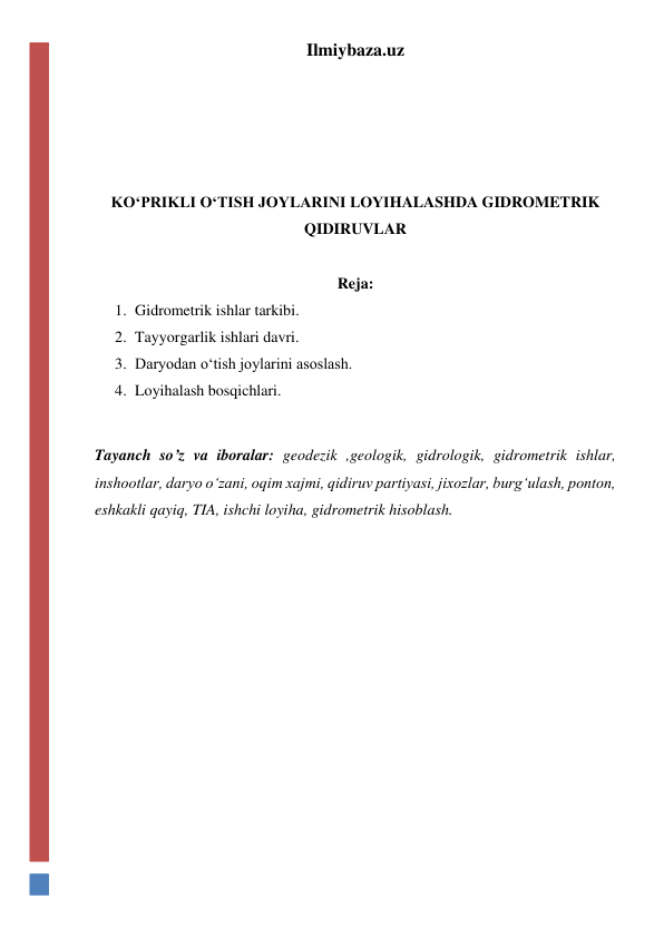 Ilmiybaza.uz 
 
 
 
 
KO‘PRIKLI O‘TISH JOYLARINI LOYIHALASHDA GIDROMETRIK 
QIDIRUVLAR 
 
Reja: 
1. Gidrometrik ishlar tarkibi. 
2. Tayyorgarlik ishlari davri. 
3. Daryodan o‘tish joylarini asoslash. 
4. Loyihalash bosqichlari. 
 
Tayanch so’z va iboralar: geodezik ,geologik, gidrologik, gidrometrik ishlar, 
inshootlar, daryo o‘zani, oqim xajmi, qidiruv partiyasi, jixozlar, burg‘ulash, ponton, 
eshkakli qayiq, TIA, ishchi loyiha, gidrometrik hisoblash. 
 
 
 
 
 
 
 
 
 
 
 
 
